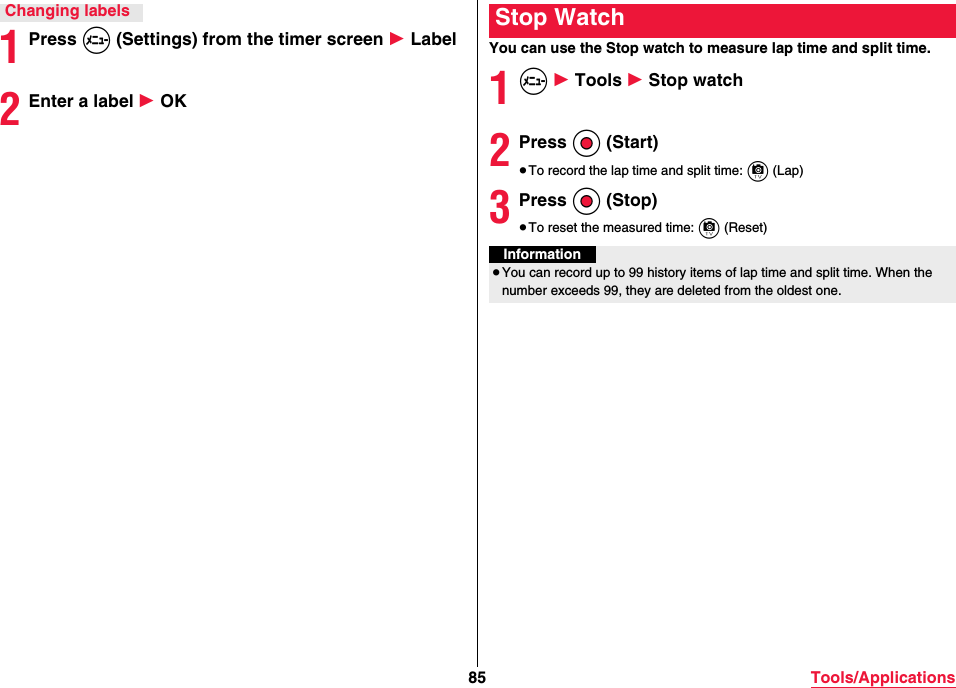 85 Tools/Applications1Press m (Settings) from the timer screen 1 Label2Enter a label 1 OKChanging labelsYou can use the Stop watch to measure lap time and split time.1m 1 Tools 1 Stop watch2Press Oo (Start)≥To record the lap time and split time: c (Lap)3Press Oo (Stop)≥To reset the measured time: c (Reset)Stop WatchInformation≥You can record up to 99 history items of lap time and split time. When the number exceeds 99, they are deleted from the oldest one.