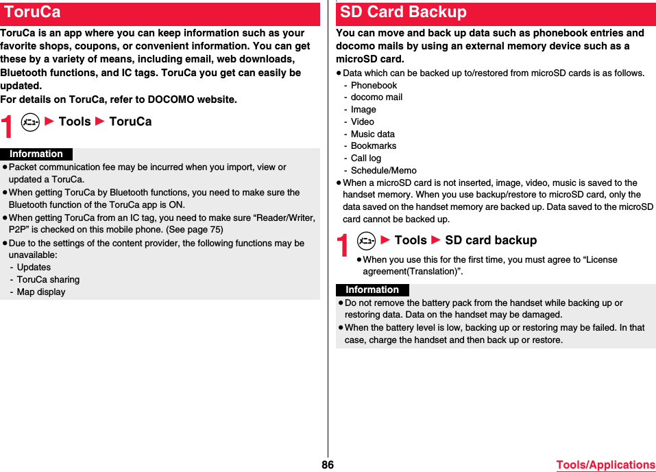 86 Tools/ApplicationsToruCa is an app where you can keep information such as your favorite shops, coupons, or convenient information. You can get these by a variety of means, including email, web downloads, Bluetooth functions, and IC tags. ToruCa you get can easily be updated.For details on ToruCa, refer to DOCOMO website.1m 1 Tools 1 ToruCaToruCaInformation≥Packet communication fee may be incurred when you import, view or updated a ToruCa.≥When getting ToruCa by Bluetooth functions, you need to make sure the Bluetooth function of the ToruCa app is ON.≥When getting ToruCa from an IC tag, you need to make sure “Reader/Writer, P2P” is checked on this mobile phone. (See page 75)≥Due to the settings of the content provider, the following functions may be unavailable:- Updates- ToruCa sharing- Map display。You can move and back up data such as phonebook entries and docomo mails by using an external memory device such as a microSD card.≥Data which can be backed up to/restored from microSD cards is as follows.- Phonebook- docomo mail- Image- Video- Music data- Bookmarks- Call log- Schedule/Memo≥When a microSD card is not inserted, image, video, music is saved to the handset memory. When you use backup/restore to microSD card, only the data saved on the handset memory are backed up. Data saved to the microSD card cannot be backed up.1m 1 Tools 1 SD card backup≥When you use this for the first time, you must agree to “License agreement(Translation)”.SD Card BackupInformation≥Do not remove the battery pack from the handset while backing up or restoring data. Data on the handset may be damaged.≥When the battery level is low, backing up or restoring may be failed. In that case, charge the handset and then back up or restore.