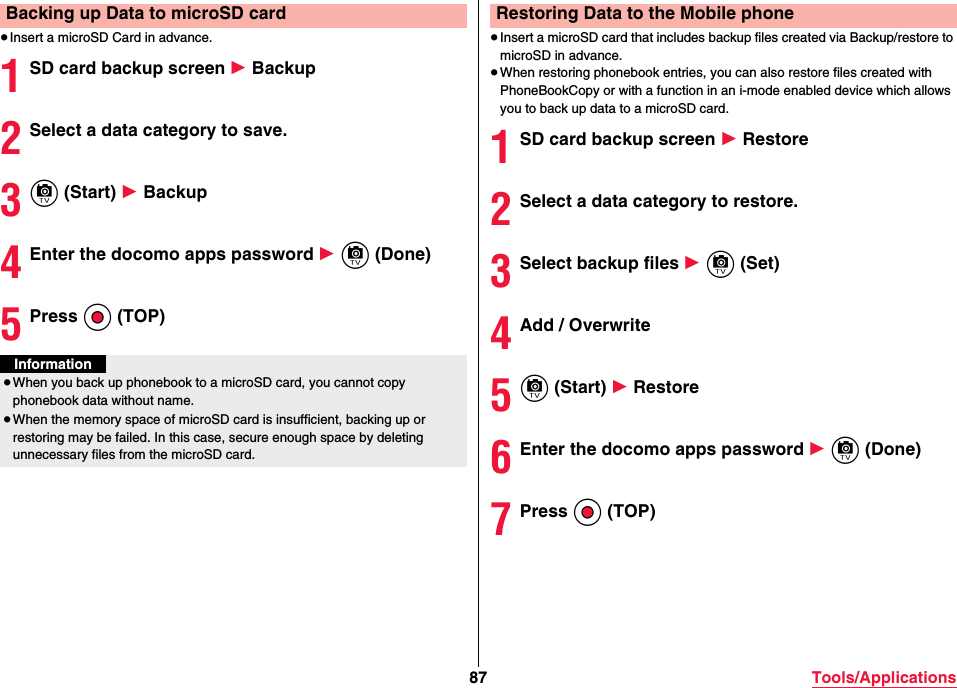 87 Tools/Applications≥Insert a microSD Card in advance.1SD card backup screen 1 Backup2Select a data category to save.3c (Start) 1 Backup4Enter the docomo apps password 1 c (Done)5Press Oo (TOP)Backing up Data to microSD cardInformation≥When you back up phonebook to a microSD card, you cannot copy phonebook data without name.≥When the memory space of microSD card is insufficient, backing up or restoring may be failed. In this case, secure enough space by deleting unnecessary files from the microSD card.≥Insert a microSD card that includes backup files created via Backup/restore to microSD in advance.≥When restoring phonebook entries, you can also restore files created with PhoneBookCopy or with a function in an i-mode enabled device which allows you to back up data to a microSD card.1SD card backup screen 1 Restore2Select a data category to restore.3Select backup files 1 c (Set)4Add / Overwrite5c (Start) 1 Restore6Enter the docomo apps password 1 c (Done)7Press Oo (TOP)Restoring Data to the Mobile phone