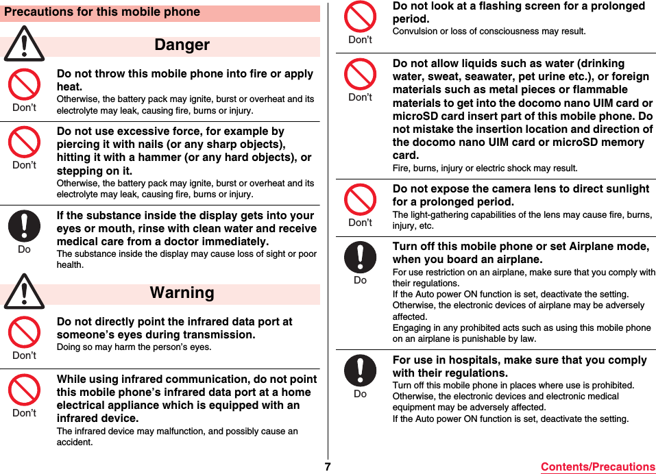 7Contents/PrecautionsDo not throw this mobile phone into fire or apply heat.Otherwise, the battery pack may ignite, burst or overheat and its electrolyte may leak, causing fire, burns or injury.Do not use excessive force, for example by piercing it with nails (or any sharp objects), hitting it with a hammer (or any hard objects), or stepping on it.Otherwise, the battery pack may ignite, burst or overheat and its electrolyte may leak, causing fire, burns or injury.If the substance inside the display gets into your eyes or mouth, rinse with clean water and receive medical care from a doctor immediately.The substance inside the display may cause loss of sight or poor health.Do not directly point the infrared data port at someone’s eyes during transmission.Doing so may harm the person’s eyes.While using infrared communication, do not point this mobile phone’s infrared data port at a home electrical appliance which is equipped with an infrared device.The infrared device may malfunction, and possibly cause an accident.Precautions for this mobile phone Danger WarningDon’tDon’tDoDon’tDon’tDo not look at a flashing screen for a prolonged period.Convulsion or loss of consciousness may result.Do not allow liquids such as water (drinking water, sweat, seawater, pet urine etc.), or foreign materials such as metal pieces or flammable materials to get into the docomo nano UIM card or microSD card insert part of this mobile phone. Do not mistake the insertion location and direction of the docomo nano UIM card or microSD memory card.Fire, burns, injury or electric shock may result.Do not expose the camera lens to direct sunlight for a prolonged period.The light-gathering capabilities of the lens may cause fire, burns, injury, etc.Turn off this mobile phone or set Airplane mode, when you board an airplane.For use restriction on an airplane, make sure that you comply withtheir regulations.If the Auto power ON function is set, deactivate the setting.Otherwise, the electronic devices of airplane may be adversely affected.Engaging in any prohibited acts such as using this mobile phone on an airplane is punishable by law.For use in hospitals, make sure that you comply with their regulations.Turn off this mobile phone in places where use is prohibited.Otherwise, the electronic devices and electronic medical equipment may be adversely affected.If the Auto power ON function is set, deactivate the setting.Don’tDon’tDon’tDoDo