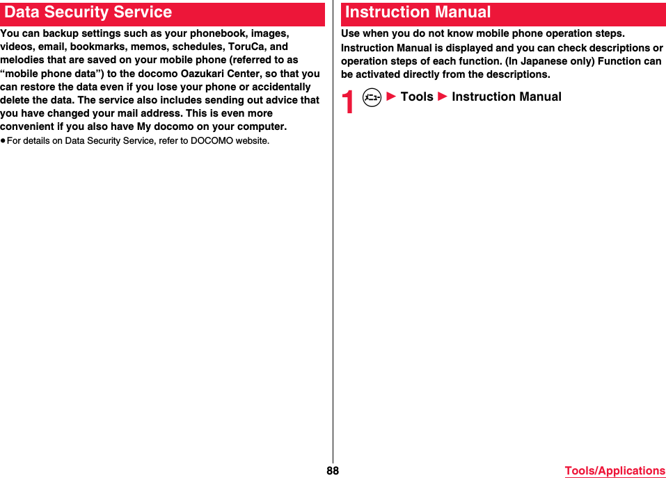 88 Tools/ApplicationsYou can backup settings such as your phonebook, images, videos, email, bookmarks, memos, schedules, ToruCa, and melodies that are saved on your mobile phone (referred to as “mobile phone data”) to the docomo Oazukari Center, so that you can restore the data even if you lose your phone or accidentally delete the data. The service also includes sending out advice that you have changed your mail address. This is even more convenient if you also have My docomo on your computer.≥For details on Data Security Service, refer to DOCOMO website.Data Security ServiceUse when you do not know mobile phone operation steps.Instruction Manual is displayed and you can check descriptions or operation steps of each function. (In Japanese only) Function can be activated directly from the descriptions.1m 1 Tools 1 Instruction ManualInstruction Manual
