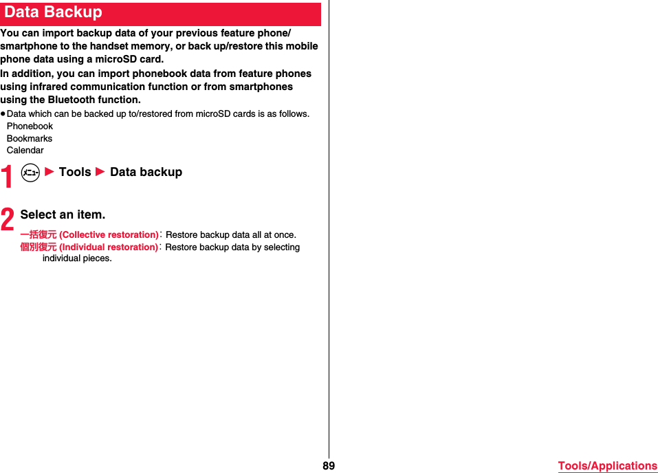 89 Tools/ApplicationsYou can import backup data of your previous feature phone/smartphone to the handset memory, or back up/restore this mobile phone data using a microSD card.In addition, you can import phonebook data from feature phones using infrared communication function or from smartphones using the Bluetooth function.≥Data which can be backed up to/restored from microSD cards is as follows.PhonebookBookmarksCalendar1m 1 Tools 1 Data backup2Select an item.一括復元 (Collective restoration)： Restore backup data all at once.個別復元 (Individual restoration)： Restore backup data by selecting individual pieces.Data Backup