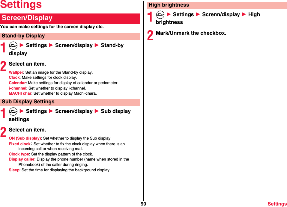 90 SettingsSettingsYou can make settings for the screen display etc.1m 1 Settings 1 Screen/display 1 Stand-by display2Select an item.Wallper: Set an image for the Stand-by display.Clock: Make settings for clock display.Calendar: Make settings for display of calendar or pedometer.i-channel: Set whether to display i-channel.MACHI char: Set whether to display Machi-chara.1m 1 Settings 1 Screen/display 1 Sub display settings2Select an item.ON (Sub display): Set whether to display the Sub display.Fixed clock： Set whether to fix the clock display when there is an incoming call or when receiving mail.Clock type: Set the display pattern of the clock.Display caller: Display the phone number (name when stored in the Phonebook) of the caller during ringing.Sleep: Set the time for displaying the background display.Screen/DisplayStand-by DisplaySub Display Settings1m 1 Settings 1 Screnn/display 1 High brightness2Mark/Unmark the checkbox.High brightness