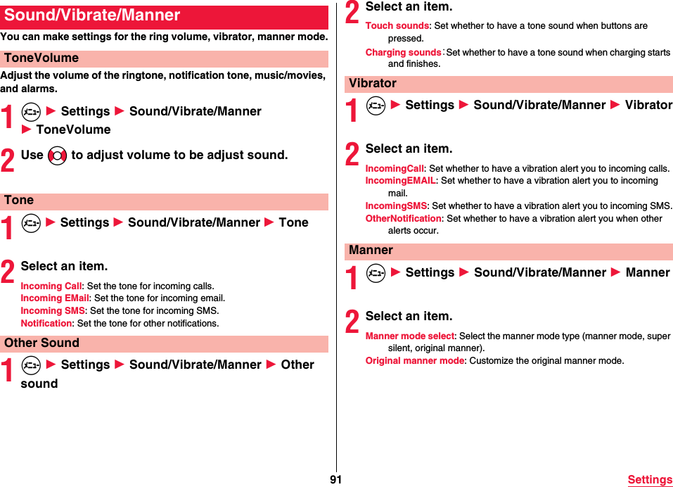 91 SettingsYou can make settings for the ring volume, vibrator, manner mode.Adjust the volume of the ringtone, notification tone, music/movies, and alarms.1m 1 Settings 1 Sound/Vibrate/Manner1 ToneVolume2Use No to adjust volume to be adjust sound.1m 1 Settings 1 Sound/Vibrate/Manner 1 Tone2Select an item.Incoming Call: Set the tone for incoming calls.Incoming EMail: Set the tone for incoming email.Incoming SMS: Set the tone for incoming SMS.Notification: Set the tone for other notifications.1m 1 Settings 1 Sound/Vibrate/Manner 1 Other soundSound/Vibrate/MannerToneVolumeToneOther Sound2Select an item.Touch sounds: Set whether to have a tone sound when buttons are pressed.Charging sounds：Set whether to have a tone sound when charging starts and finishes.1m 1 Settings 1 Sound/Vibrate/Manner 1 Vibrator2Select an item.IncomingCall: Set whether to have a vibration alert you to incoming calls.IncomingEMAIL: Set whether to have a vibration alert you to incoming mail.IncomingSMS: Set whether to have a vibration alert you to incoming SMS.OtherNotification: Set whether to have a vibration alert you when other alerts occur.1m 1 Settings 1 Sound/Vibrate/Manner 1 Manner2Select an item.Manner mode select: Select the manner mode type (manner mode, super silent, original manner).Original manner mode: Customize the original manner mode.VibratorManner