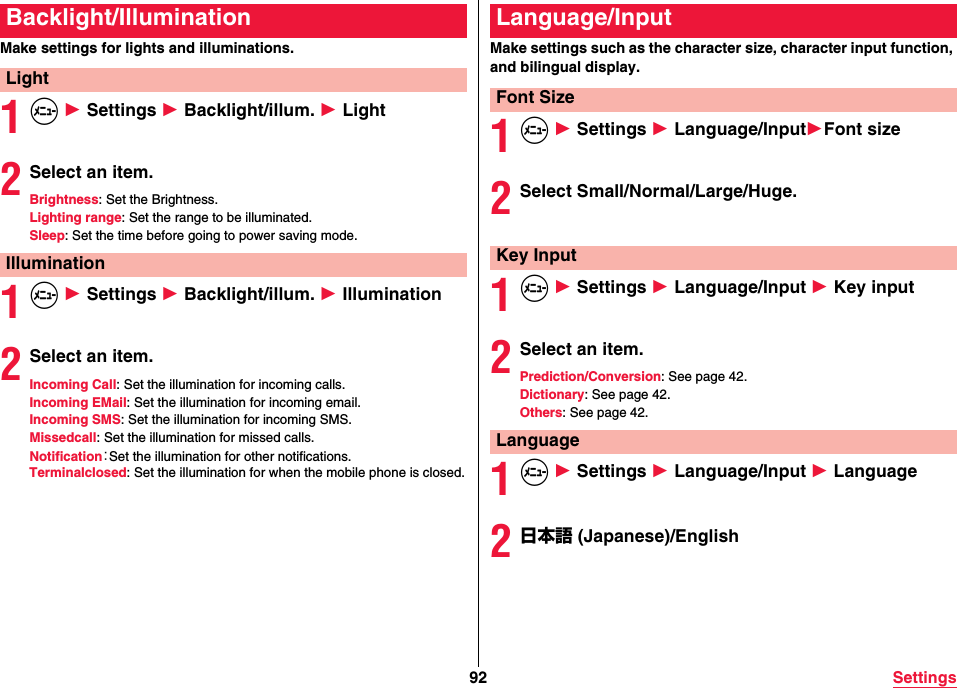 92 SettingsMake settings for lights and illuminations.1m 1 Settings 1 Backlight/illum. 1 Light2Select an item.Brightness: Set the Brightness.Lighting range: Set the range to be illuminated.Sleep: Set the time before going to power saving mode.1m 1 Settings 1 Backlight/illum. 1 Illumination2Select an item.Incoming Call: Set the illumination for incoming calls.Incoming EMail: Set the illumination for incoming email.Incoming SMS: Set the illumination for incoming SMS.Missedcall: Set the illumination for missed calls.Notification：Set the illumination for other notifications.Terminalclosed: Set the illumination for when the mobile phone is closed.Backlight/IlluminationLightIlluminationMake settings such as the character size, character input function, and bilingual display.1m 1 Settings 1 Language/Input1Font size2Select Small/Normal/Large/Huge.1m 1 Settings 1 Language/Input 1 Key input2Select an item.Prediction/Conversion: See page 42.Dictionary: See page 42.Others: See page 42.1m 1 Settings 1 Language/Input 1 Language2日本語 (Japanese)/EnglishLanguage/InputFont SizeKey InputLanguage