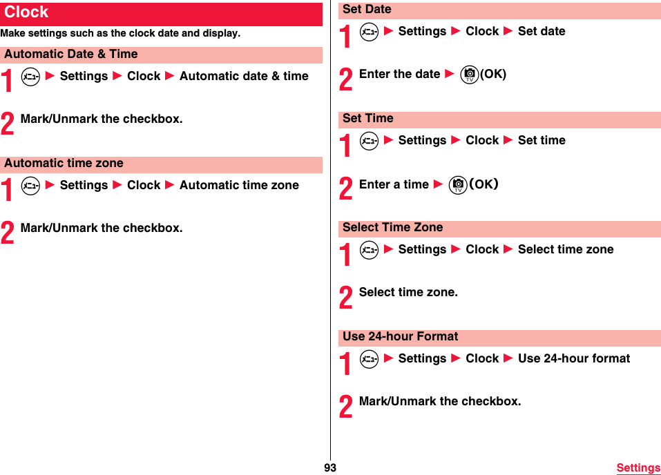 93 SettingsMake settings such as the clock date and display.1m 1 Settings 1 Clock 1 Automatic date &amp; time2Mark/Unmark the checkbox.1m 1 Settings 1 Clock 1 Automatic time zone2Mark/Unmark the checkbox.ClockAutomatic Date &amp; TimeAutomatic time zone1m 1 Settings 1 Clock 1 Set date2Enter the date 1 c(OK)1m 1 Settings 1 Clock 1 Set time2Enter a time 1 c（OK）1m 1 Settings 1 Clock 1 Select time zone2Select time zone.1m 1 Settings 1 Clock 1 Use 24-hour format2Mark/Unmark the checkbox.Set DateSet TimeSelect Time ZoneUse 24-hour Format