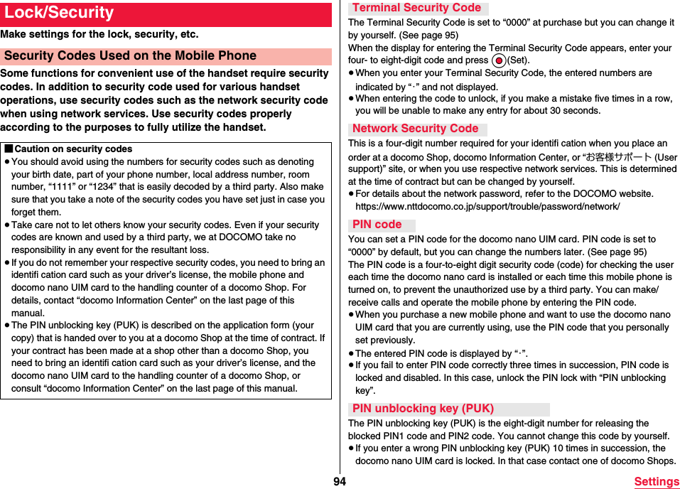 94 SettingsMake settings for the lock, security, etc.Some functions for convenient use of the handset require security codes. In addition to security code used for various handset operations, use security codes such as the network security code when using network services. Use security codes properly according to the purposes to fully utilize the handset.Lock/SecuritySecurity Codes Used on the Mobile Phone■Caution on security codes≥You should avoid using the numbers for security codes such as denoting your birth date, part of your phone number, local address number, room number, “1111” or “1234” that is easily decoded by a third party. Also make sure that you take a note of the security codes you have set just in case you forget them.≥Take care not to let others know your security codes. Even if your security codes are known and used by a third party, we at DOCOMO take no responsibility in any event for the resultant loss.≥If you do not remember your respective security codes, you need to bring an identifi cation card such as your driver’s license, the mobile phone and docomo nano UIM card to the handling counter of a docomo Shop. For details, contact “docomo Information Center” on the last page of this manual.≥The PIN unblocking key (PUK) is described on the application form (your copy) that is handed over to you at a docomo Shop at the time of contract. If your contract has been made at a shop other than a docomo Shop, you need to bring an identifi cation card such as your driver’s license, and the docomo nano UIM card to the handling counter of a docomo Shop, or consult “docomo Information Center” on the last page of this manual.The Terminal Security Code is set to “0000” at purchase but you can change it by yourself. (See page 95)When the display for entering the Terminal Security Code appears, enter your four- to eight-digit code and press Oo(Set).≥When you enter your Terminal Security Code, the entered numbers are indicated by “・” and not displayed.≥When entering the code to unlock, if you make a mistake five times in a row, you will be unable to make any entry for about 30 seconds.This is a four-digit number required for your identifi cation when you place an order at a docomo Shop, docomo Information Center, or “お客様サポート (User support)” site, or when you use respective network services. This is determined at the time of contract but can be changed by yourself.≥For details about the network password, refer to the DOCOMO website.(https://www.nttdocomo.co.jp/support/trouble/password/network/)You can set a PIN code for the docomo nano UIM card. PIN code is set to “0000” by default, but you can change the numbers later. (See page 95)The PIN code is a four-to-eight digit security code (code) for checking the user each time the docomo nano card is installed or each time this mobile phone is turned on, to prevent the unauthorized use by a third party. You can make/receive calls and operate the mobile phone by entering the PIN code.≥When you purchase a new mobile phone and want to use the docomo nano UIM card that you are currently using, use the PIN code that you personally set previously.≥The entered PIN code is displayed by “・”.≥If you fail to enter PIN code correctly three times in succession, PIN code is locked and disabled. In this case, unlock the PIN lock with “PIN unblocking key”.The PIN unblocking key (PUK) is the eight-digit number for releasing the blocked PIN1 code and PIN2 code. You cannot change this code by yourself.≥If you enter a wrong PIN unblocking key (PUK) 10 times in succession, the docomo nano UIM card is locked. In that case contact one of docomo Shops.Terminal Security CodeNetwork Security CodePIN codePIN unblocking key (PUK)