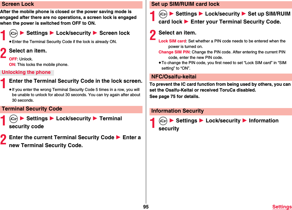 95 SettingsAfter the mobile phone is closed or the power saving mode is engaged after there are no operations, a screen lock is engaged when the power is switched from OFF to ON.1m 1 Settings 1 Lock/security 1 Screen lock≥Enter the Terminal Security Code if the lock is already ON.2Select an item.OFF: Unlock.ON: This locks the mobile phone.1Enter the Terminal Security Code in the lock screen.≥If you enter the wrong Terminal Security Code 5 times in a row, you will be unable to unlock for about 30 seconds. You can try again after about 30 seconds.1m 1 Settings 1 Lock/security 1 Terminal security code2Enter the current Terminal Security Code 1 Enter a new Terminal Security Code.Screen LockUnlocking the phoneTerminal Security Code1m 1 Settings 1 Lock/security 1 Set up SIM/RUIM card lock 1 Enter your Terminal Security Code. 2Select an item.Lock SIM card: Set whether a PIN code needs to be entered when the power is turned on.Change SIM PIN: Change the PIN code. After entering the current PIN code, enter the new PIN code.≥To change the PIN code, you first need to set “Lock SIM card” in “SIM setting” to “ON”.To prevent the IC card function from being used by others, you can set the Osaifu-Keitai or received ToruCa disabled.See page 75 for details.1m 1 Settings 1 Lock/security 1 Information securitySet up SIM/RUIM card lockNFC/Osaifu-keitaiInformation Security