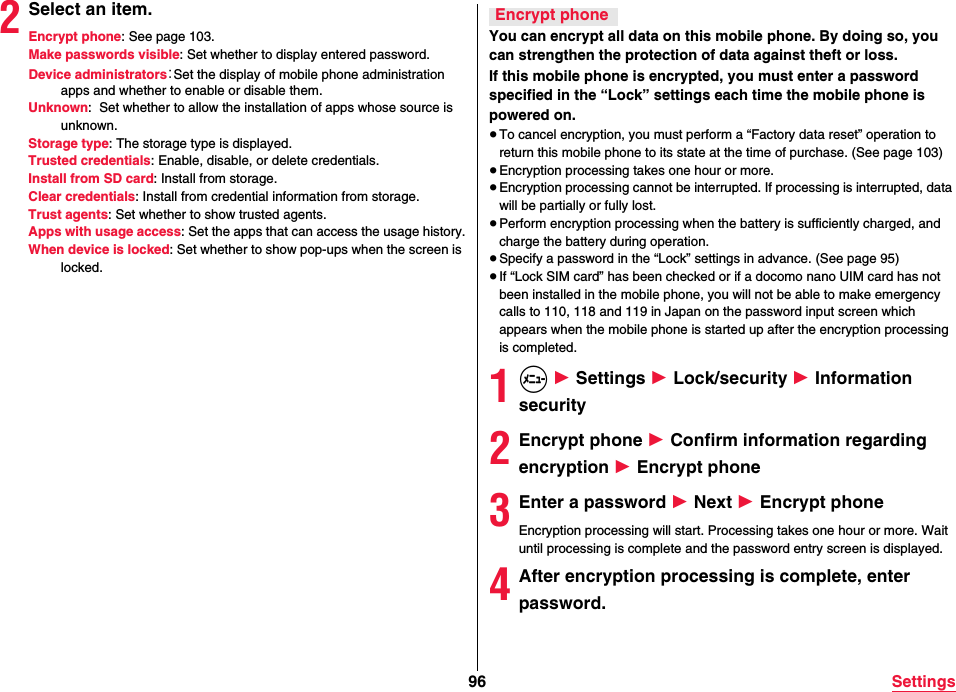 96 Settings2Select an item.Encrypt phone: See page 103.Make passwords visible: Set whether to display entered password.Device administrators：Set the display of mobile phone administration apps and whether to enable or disable them.Unknown:  Set whether to allow the installation of apps whose source is unknown.Storage type: The storage type is displayed.Trusted credentials: Enable, disable, or delete credentials.Install from SD card: Install from storage.Clear credentials: Install from credential information from storage.Trust agents: Set whether to show trusted agents.Apps with usage access: Set the apps that can access the usage history.When device is locked: Set whether to show pop-ups when the screen is locked.You can encrypt all data on this mobile phone. By doing so, you can strengthen the protection of data against theft or loss.If this mobile phone is encrypted, you must enter a password specified in the “Lock” settings each time the mobile phone is powered on.≥To cancel encryption, you must perform a “Factory data reset” operation to return this mobile phone to its state at the time of purchase. (See page 103)≥Encryption processing takes one hour or more.≥Encryption processing cannot be interrupted. If processing is interrupted, data will be partially or fully lost.≥Perform encryption processing when the battery is sufficiently charged, and charge the battery during operation.≥Specify a password in the “Lock” settings in advance. (See page 95)≥If “Lock SIM card” has been checked or if a docomo nano UIM card has not been installed in the mobile phone, you will not be able to make emergency calls to 110, 118 and 119 in Japan on the password input screen which appears when the mobile phone is started up after the encryption processing is completed.1m 1 Settings 1 Lock/security 1 Information security2Encrypt phone 1 Confirm information regarding encryption 1 Encrypt phone3Enter a password 1 Next 1 Encrypt phoneEncryption processing will start. Processing takes one hour or more. Wait until processing is complete and the password entry screen is displayed.4After encryption processing is complete, enter password.Encrypt phone