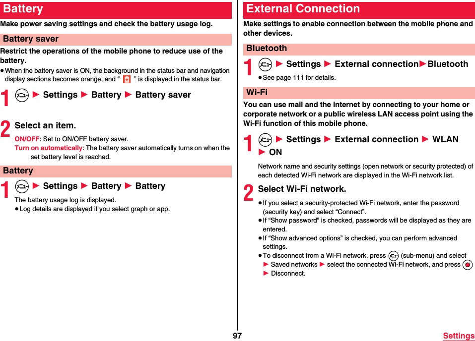 97 SettingsMake power saving settings and check the battery usage log.Restrict the operations of the mobile phone to reduce use of the battery.≥When the battery saver is ON, the background in the status bar and navigation display sections becomes orange, and “ ” is displayed in the status bar.1m 1 Settings 1 Battery 1 Battery saver2Select an item.ON/OFF: Set to ON/OFF battery saver.Turn on automatically: The battery saver automatically turns on when the set battery level is reached.1m 1 Settings 1 Battery 1 BatteryThe battery usage log is displayed.≥Log details are displayed if you select graph or app.BatteryBattery saverBatteryMake settings to enable connection between the mobile phone and other devices.1m 1 Settings 1 External connection1Bluetooth≥See page 111 for details.You can use mail and the Internet by connecting to your home or corporate network or a public wireless LAN access point using the Wi-Fi function of this mobile phone.1m 1 Settings 1 External connection 1 WLAN 1 ONNetwork name and security settings (open network or security protected) of each detected Wi-Fi network are displayed in the Wi-Fi network list.2Select Wi-Fi network.≥If you select a security-protected Wi-Fi network, enter the password (security key) and select “Connect”.≥If “Show password” is checked, passwords will be displayed as they are entered.≥If “Show advanced options” is checked, you can perform advanced settings.≥To disconnect from a Wi-Fi network, press m (sub-menu) and select 1 Saved networks 1 select the connected Wi-Fi network, and press Oo 1 Disconnect.External ConnectionBluetoothWi-Fi