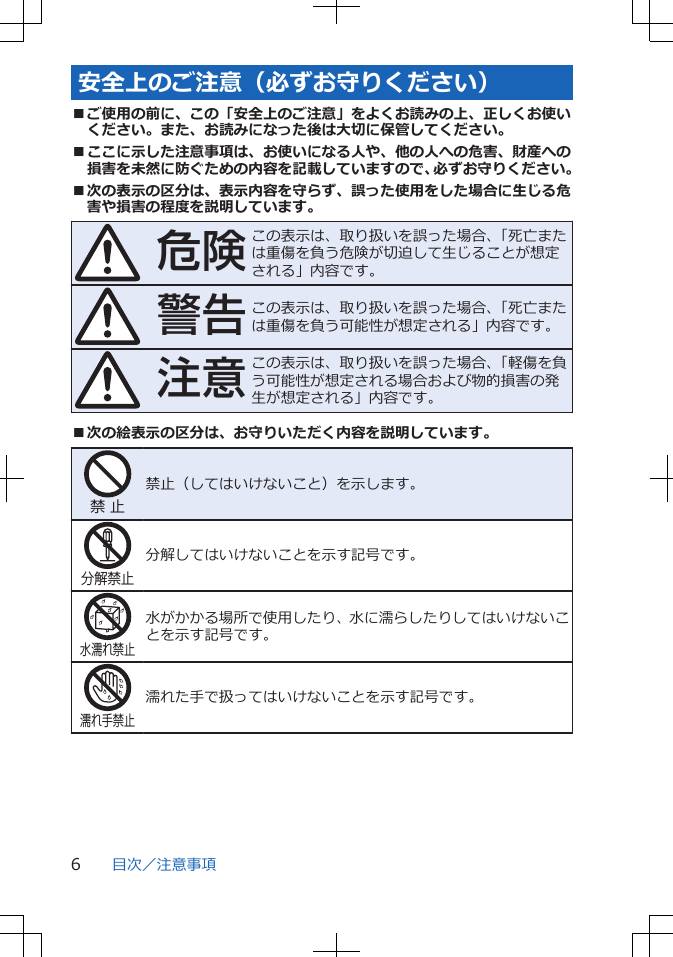 安全上のご注意（必ずお守りください）■ご使用の前に、この「安全上のご注意」をよくお読みの上、正しくお使いください。また、お読みになった後は大切に保管してください。■ここに示した注意事項は、お使いになる人や、他の人への危害、財産への損害を未然に防ぐための内容を記載していますので、必ずお守りください。■次の表示の区分は、表示内容を守らず、誤った使用をした場合に生じる危害や損害の程度を説明しています。危険この表示は、取り扱いを誤った場合、「死亡または重傷を負う危険が切迫して生じることが想定される」内容です。警告この表示は、取り扱いを誤った場合、「死亡または重傷を負う可能性が想定される」内容です。注意この表示は、取り扱いを誤った場合、「軽傷を負う可能性が想定される場合および物的損害の発生が想定される」内容です。■次の絵表示の区分は、お守りいただく内容を説明しています。禁 止禁止（してはいけないこと）を示します。分解禁止分解してはいけないことを示す記号です。水濡れ禁止水がかかる場所で使用したり、水に濡らしたりしてはいけないことを示す記号です。濡れ手禁止濡れた手で扱ってはいけないことを示す記号です。目次／注意事項6