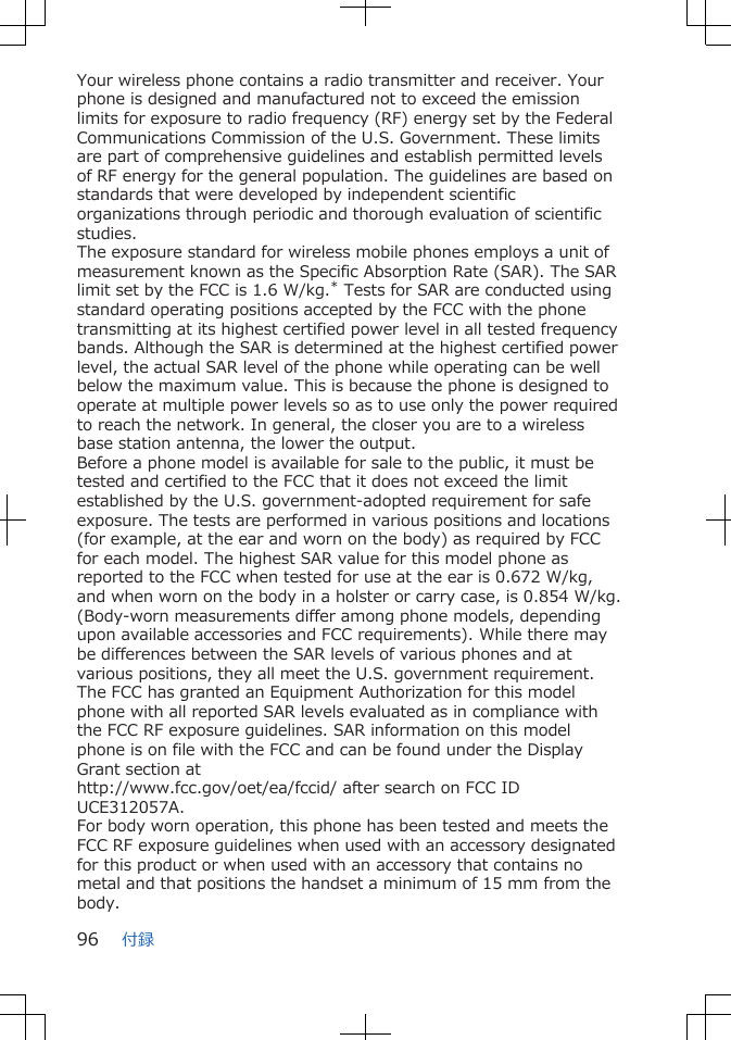 Your wireless phone contains a radio transmitter and receiver. Yourphone is designed and manufactured not to exceed the emissionlimits for exposure to radio frequency (RF) energy set by the FederalCommunications Commission of the U.S. Government. These limitsare part of comprehensive guidelines and establish permitted levelsof RF energy for the general population. The guidelines are based onstandards that were developed by independent scientificorganizations through periodic and thorough evaluation of scientificstudies.The exposure standard for wireless mobile phones employs a unit ofmeasurement known as the Specific Absorption Rate (SAR). The SARlimit set by the FCC is 1.6 W/kg.* Tests for SAR are conducted usingstandard operating positions accepted by the FCC with the phonetransmitting at its highest certified power level in all tested frequencybands. Although the SAR is determined at the highest certified powerlevel, the actual SAR level of the phone while operating can be wellbelow the maximum value. This is because the phone is designed tooperate at multiple power levels so as to use only the power requiredto reach the network. In general, the closer you are to a wirelessbase station antenna, the lower the output.Before a phone model is available for sale to the public, it must betested and certified to the FCC that it does not exceed the limitestablished by the U.S. government-adopted requirement for safeexposure. The tests are performed in various positions and locations(for example, at the ear and worn on the body) as required by FCCfor each model. The highest SAR value for this model phone asreported to the FCC when tested for use at the ear is 0.672 W/kg,and when worn on the body in a holster or carry case, is 0.854 W/kg.(Body-worn measurements differ among phone models, dependingupon available accessories and FCC requirements). While there maybe differences between the SAR levels of various phones and atvarious positions, they all meet the U.S. government requirement.The FCC has granted an Equipment Authorization for this modelphone with all reported SAR levels evaluated as in compliance withthe FCC RF exposure guidelines. SAR information on this modelphone is on file with the FCC and can be found under the DisplayGrant section athttp://www.fcc.gov/oet/ea/fccid/ after search on FCC IDUCE312057A.For body worn operation, this phone has been tested and meets theFCC RF exposure guidelines when used with an accessory designatedfor this product or when used with an accessory that contains nometal and that positions the handset a minimum of 15 mm from thebody.付録96