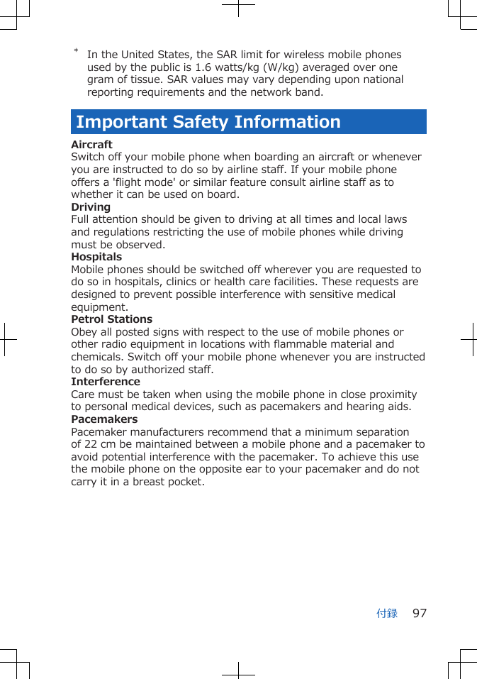 *In the United States, the SAR limit for wireless mobile phonesused by the public is 1.6 watts/kg (W/kg) averaged over onegram of tissue. SAR values may vary depending upon nationalreporting requirements and the network band.Important Safety InformationAircraftSwitch off your mobile phone when boarding an aircraft or wheneveryou are instructed to do so by airline staff. If your mobile phoneoffers a &apos;flight mode&apos; or similar feature consult airline staff as towhether it can be used on board.DrivingFull attention should be given to driving at all times and local lawsand regulations restricting the use of mobile phones while drivingmust be observed.HospitalsMobile phones should be switched off wherever you are requested todo so in hospitals, clinics or health care facilities. These requests aredesigned to prevent possible interference with sensitive medicalequipment.Petrol StationsObey all posted signs with respect to the use of mobile phones orother radio equipment in locations with flammable material andchemicals. Switch off your mobile phone whenever you are instructedto do so by authorized staff.InterferenceCare must be taken when using the mobile phone in close proximityto personal medical devices, such as pacemakers and hearing aids.PacemakersPacemaker manufacturers recommend that a minimum separationof 22 cm be maintained between a mobile phone and a pacemaker toavoid potential interference with the pacemaker. To achieve this usethe mobile phone on the opposite ear to your pacemaker and do notcarry it in a breast pocket.付録 97