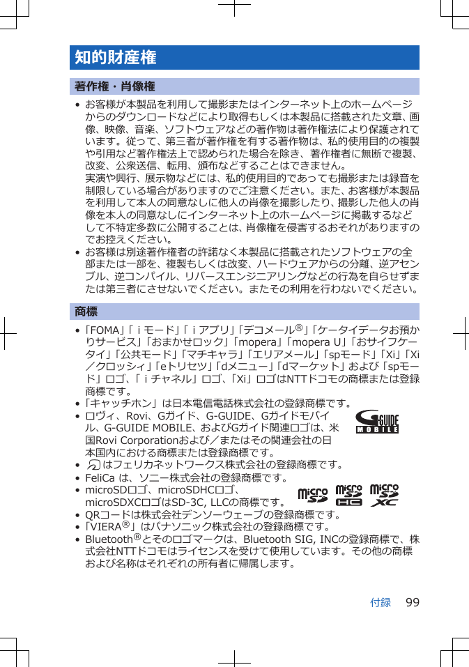 知的財産権著作権・肖像権• お客様が本製品を利用して撮影またはインターネット上のホームページからのダウンロードなどにより取得もしくは本製品に搭載された文章、画像、映像、音楽、ソフトウェアなどの著作物は著作権法により保護されています。従って、第三者が著作権を有する著作物は、私的使用目的の複製や引用など著作権法上で認められた場合を除き、著作権者に無断で複製、改変、公衆送信、転用、頒布などすることはできません。実演や興行、展示物などには、私的使用目的であっても撮影または録音を制限している場合がありますのでご注意ください。また、お客様が本製品を利用して本人の同意なしに他人の肖像を撮影したり、撮影した他人の肖像を本人の同意なしにインターネット上のホームページに掲載するなどして不特定多数に公開することは、肖像権を侵害するおそれがありますのでお控えください。• お客様は別途著作権者の許諾なく本製品に搭載されたソフトウェアの全部または一部を、複製もしくは改変、ハードウェアからの分離、逆アセンブル、逆コンパイル、リバースエンジニアリングなどの行為を自らせずまたは第三者にさせないでください。またその利用を行わないでください。商標•「FOMA」「ｉモード」「ｉアプリ」「デコメール®」「ケータイデータお預かりサービス」「おまかせロック」「mopera」「mopera U」「おサイフケータイ」「公共モード」「マチキャラ」「エリアメール」「spモード」「Xi」「Xi／クロッシィ」「eトリセツ」「dメニュー」「dマーケット」および「spモード」ロゴ、「ｉチャネル」ロゴ、「Xi」ロゴはNTTドコモの商標または登録商標です。•「キャッチホン」は日本電信電話株式会社の登録商標です。• ロヴィ、Rovi、Gガイド、G-GUIDE、Gガイドモバイル、G-GUIDE MOBILE、およびGガイド関連ロゴは、米国Rovi Corporationおよび／またはその関連会社の日本国内における商標または登録商標です。•Kはフェリカネットワークス株式会社の登録商標です。• FeliCa は、ソニー株式会社の登録商標です。• microSDロゴ、microSDHCロゴ、microSDXCロゴはSD-3C, LLCの商標です。• QRコードは株式会社デンソーウェーブの登録商標です。•「VIERA®」はパナソニック株式会社の登録商標です。• Bluetooth®とそのロゴマークは、Bluetooth SIG, INCの登録商標で、株式会社NTTドコモはライセンスを受けて使用しています。その他の商標および名称はそれぞれの所有者に帰属します。付録 99