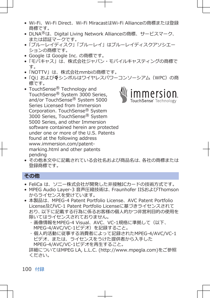 • Wi-Fi、Wi-Fi Direct、Wi-Fi MiracastはWi-Fi Allianceの商標または登録商標です。• DLNA®は、Digital Living Network Allianceの商標、サービスマーク、または認証マークです。•「ブルーレイディスク」「ブルーレイ」はブルーレイディスクアソシエーションの商標です。• Google は Google Inc. の商標です。•「モバキャス」は、株式会社ジャパン・モバイルキャスティングの商標です。•「NOTTV」は、株式会社mmbiの商標です。•「Qi」およびSシンボルはワイヤレスパワーコンソーシアム（WPC）の商標です。•TouchSense® Technology andTouchSense® System 3000 Series,and/or TouchSense® System 5000Series Licensed from ImmersionCorporation. TouchSense® System3000 Series, TouchSense® System5000 Series, and other Immersionsoftware contained herein are protectedunder one or more of the U.S. Patentsfound at the following addresswww.immersion.com/patent-marking.html and other patentspending• その他本文中に記載されている会社名および商品名は、各社の商標または登録商標です。その他• FeliCa は、ソニー株式会社が開発した非接触ICカードの技術方式です。• MPEG Audio Layer-3 音声圧縮技術は、Fraunhofer IISおよびThomsonからライセンスを受けています。• 本製品は、MPEG-4 Patent Portfolio License、AVC Patent PortfolioLicense及びVC-1 Patent Portfolio Licenseに基づきライセンスされており、以下に記載する行為に係るお客様の個人的かつ非営利目的の使用を除いてはライセンスされておりません。･ 画像情報をMPEG-4 Visual、AVC、VC-1規格に準拠して（以下、MPEG-4/AVC/VC-1ビデオ）を記録すること。･ 個人的活動に従事する消費者によって記録されたMPEG-4/AVC/VC-1ビデオ、または、ライセンスをうけた提供者から入手したMPEG-4/AVC/VC-1ビデオを再生すること。詳細についてはMPEG LA, L.L.C. (http://www.mpegla.com)をご参照ください。付録100