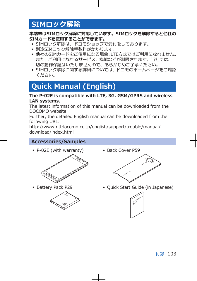 SIMロック解除本端末はSIMロック解除に対応しています。SIMロックを解除すると他社のSIMカードを使用することができます。• SIMロック解除は、ドコモショップで受付をしております。• 別途SIMロック解除手数料がかかります。• 他社のSIMカードをご使用になる場合、LTE方式ではご利用になれません。また、ご利用になれるサービス、機能などが制限されます。当社では、一切の動作保証はいたしませんので、あらかじめご了承ください。• SIMロック解除に関する詳細については、ドコモのホームページをご確認ください。Quick Manual (English)The P-02E is compatible with LTE, 3G, GSM/GPRS and wirelessLAN systems.The latest information of this manual can be downloaded from theDOCOMO website.Further, the detailed English manual can be downloaded from thefollowing URL:http://www.nttdocomo.co.jp/english/support/trouble/manual/download/index.htmlAccessories/Samples• P-02E (with warranty) • Back Cover P59• Battery Pack P29 • Quick Start Guide (in Japanese)付録 103