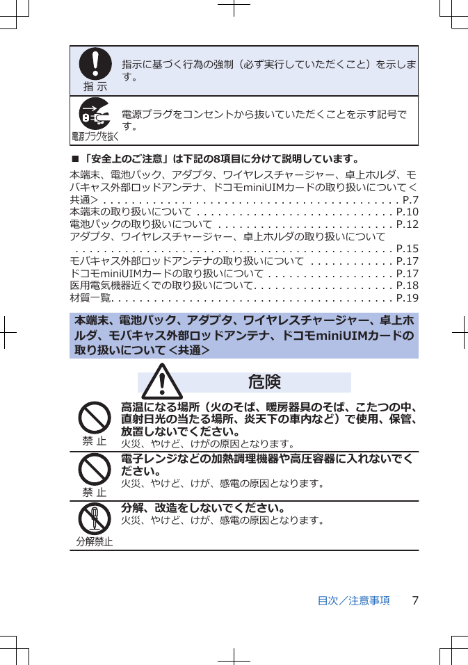 指 示指示に基づく行為の強制（必ず実行していただくこと）を示します。電源プラグを抜く電源プラグをコンセントから抜いていただくことを示す記号です。■「安全上のご注意」は下記の8項目に分けて説明しています。本端末、電池パック、アダプタ、ワイヤレスチャージャー、卓上ホルダ、モバキャス外部ロッドアンテナ、ドコモminiUIMカードの取り扱いについて＜共通＞ . . . . . . . . . . . . . . . . . . . . . . . . . . . . . . . . . . . . . . . . . . P.7本端末の取り扱いについて . . . . . . . . . . . . . . . . . . . . . . . . . . . . P.10電池パックの取り扱いについて . . . . . . . . . . . . . . . . . . . . . . . . . P.12アダプタ、ワイヤレスチャージャー、卓上ホルダの取り扱いについて　　　. . . . . . . . . . . . . . . . . . . . . . . . . . . . . . . . . . . . . . . . . . . . . P.15モバキャス外部ロッドアンテナの取り扱いについて . . . . . . . . . . . . P.17ドコモminiUIMカードの取り扱いについて . . . . . . . . . . . . . . . . . . P.17医用電気機器近くでの取り扱いについて. . . . . . . . . . . . . . . . . . . . P.18材質一覧. . . . . . . . . . . . . . . . . . . . . . . . . . . . . . . . . . . . . . . . P.19本端末、電池パック、アダプタ、ワイヤレスチャージャー、卓上ホルダ、モバキャス外部ロッドアンテナ、ドコモminiUIMカードの取り扱いについて＜共通＞危険禁 止高温になる場所（火のそば、暖房器具のそば、こたつの中、直射日光の当たる場所、炎天下の車内など）で使用、保管、放置しないでください。火災、やけど、けがの原因となります。禁 止電子レンジなどの加熱調理機器や高圧容器に入れないでください。火災、やけど、けが、感電の原因となります。分解禁止分解、改造をしないでください。火災、やけど、けが、感電の原因となります。目次／注意事項 7