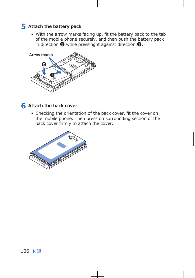 5 Attach the battery pack•  With the arrow marks facing up, fit the battery pack to the tabof the mobile phone securely, and then push the battery packin direction 2 while pressing it against direction 1. 12Arrow marks6 Attach the back cover•  Checking the orientation of the back cover, fit the cover onthe mobile phone. Then press on surrounding section of theback cover firmly to attach the cover. 付録106