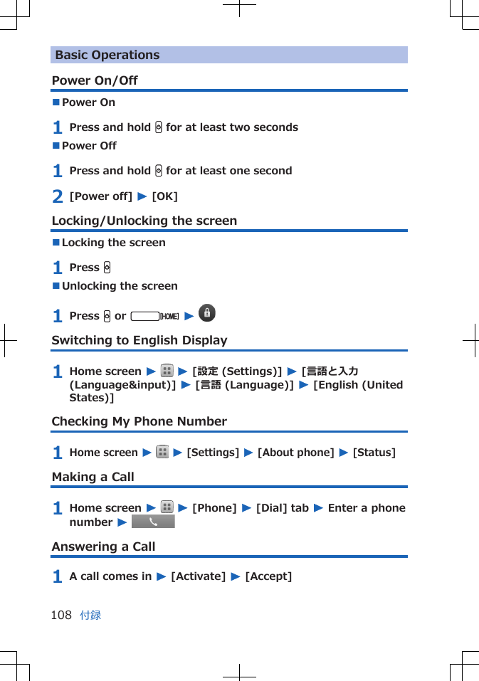 Basic OperationsPower On/Off■Power On 1 Press and hold H for at least two seconds■Power Off 1 Press and hold H for at least one second2 [Power off] W [OK]Locking/Unlocking the screen■Locking the screen1 Press H■Unlocking the screen1 Press H or v W Switching to English Display1 Home screen W  W [設定 (Settings)] W [言語と入力(Language&amp;input)] W [言語 (Language)] W [English (UnitedStates)]Checking My Phone Number1 Home screen W   W [Settings] W [About phone] W [Status]Making a Call1 Home screen W  W [Phone] W [Dial] tab W Enter a phonenumber W Answering a Call1 A call comes in W [Activate] W [Accept]付録108