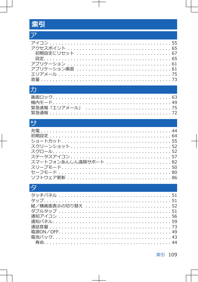 索引アアイコン . . . . . . . . . . . . . . . . . . . . . . . . . . . . . . . . . . . . . . . . . 55アクセスポイント . . . . . . . . . . . . . . . . . . . . . . . . . . . . . . . . . . . 65初期設定にリセット . . . . . . . . . . . . . . . . . . . . . . . . . . . . . . . . 67設定. . . . . . . . . . . . . . . . . . . . . . . . . . . . . . . . . . . . . . . . . . . 65アプリケーション . . . . . . . . . . . . . . . . . . . . . . . . . . . . . . . . . . . 61アプリケーション画面 . . . . . . . . . . . . . . . . . . . . . . . . . . . . . . . . 61エリアメール . . . . . . . . . . . . . . . . . . . . . . . . . . . . . . . . . . . . . . 75音量 . . . . . . . . . . . . . . . . . . . . . . . . . . . . . . . . . . . . . . . . . . . . 73カ画面ロック. . . . . . . . . . . . . . . . . . . . . . . . . . . . . . . . . . . . . . . . 63機内モード. . . . . . . . . . . . . . . . . . . . . . . . . . . . . . . . . . . . . . . . 49緊急速報「エリアメール」 . . . . . . . . . . . . . . . . . . . . . . . . . . . . . 75緊急通報 . . . . . . . . . . . . . . . . . . . . . . . . . . . . . . . . . . . . . . . . . 72サ充電 . . . . . . . . . . . . . . . . . . . . . . . . . . . . . . . . . . . . . . . . . . . . 44初期設定 . . . . . . . . . . . . . . . . . . . . . . . . . . . . . . . . . . . . . . . . . 64ショートカット . . . . . . . . . . . . . . . . . . . . . . . . . . . . . . . . . . . . . 55スクリーンショット . . . . . . . . . . . . . . . . . . . . . . . . . . . . . . . . . . 52スクロール. . . . . . . . . . . . . . . . . . . . . . . . . . . . . . . . . . . . . . . . 52ステータスアイコン . . . . . . . . . . . . . . . . . . . . . . . . . . . . . . . . . . 57スマートフォンあんしん遠隔サポート . . . . . . . . . . . . . . . . . . . . . . 82スリープモード . . . . . . . . . . . . . . . . . . . . . . . . . . . . . . . . . . . . . 50セーフモード . . . . . . . . . . . . . . . . . . . . . . . . . . . . . . . . . . . . . . 80ソフトウェア更新 . . . . . . . . . . . . . . . . . . . . . . . . . . . . . . . . . . . 86タタッチパネル . . . . . . . . . . . . . . . . . . . . . . . . . . . . . . . . . . . . . . 51タップ. . . . . . . . . . . . . . . . . . . . . . . . . . . . . . . . . . . . . . . . . . . 51縦／横画面表示の切り替え . . . . . . . . . . . . . . . . . . . . . . . . . . . . . 52ダブルタップ . . . . . . . . . . . . . . . . . . . . . . . . . . . . . . . . . . . . . . 51通知アイコン . . . . . . . . . . . . . . . . . . . . . . . . . . . . . . . . . . . . . . 56通知パネル. . . . . . . . . . . . . . . . . . . . . . . . . . . . . . . . . . . . . . . . 59通話音量 . . . . . . . . . . . . . . . . . . . . . . . . . . . . . . . . . . . . . . . . . 73電源ON／OFF. . . . . . . . . . . . . . . . . . . . . . . . . . . . . . . . . . . . . . 49電池パック. . . . . . . . . . . . . . . . . . . . . . . . . . . . . . . . . . . . . . . . 43寿命. . . . . . . . . . . . . . . . . . . . . . . . . . . . . . . . . . . . . . . . . . . 44索引 109