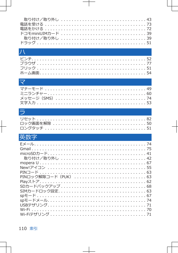 取り付け／取り外し . . . . . . . . . . . . . . . . . . . . . . . . . . . . . . . . 43電話を受ける . . . . . . . . . . . . . . . . . . . . . . . . . . . . . . . . . . . . . . 73電話をかける . . . . . . . . . . . . . . . . . . . . . . . . . . . . . . . . . . . . . . 72ドコモminiUIMカード . . . . . . . . . . . . . . . . . . . . . . . . . . . . . . . . 39取り付け／取り外し . . . . . . . . . . . . . . . . . . . . . . . . . . . . . . . . 39ドラッグ . . . . . . . . . . . . . . . . . . . . . . . . . . . . . . . . . . . . . . . . . 51ハピンチ. . . . . . . . . . . . . . . . . . . . . . . . . . . . . . . . . . . . . . . . . . . 52ブラウザ . . . . . . . . . . . . . . . . . . . . . . . . . . . . . . . . . . . . . . . . . 77フリック . . . . . . . . . . . . . . . . . . . . . . . . . . . . . . . . . . . . . . . . . 51ホーム画面. . . . . . . . . . . . . . . . . . . . . . . . . . . . . . . . . . . . . . . . 54ママナーモード . . . . . . . . . . . . . . . . . . . . . . . . . . . . . . . . . . . . . . 49ミニランチャー . . . . . . . . . . . . . . . . . . . . . . . . . . . . . . . . . . . . . 60メッセージ（SMS）. . . . . . . . . . . . . . . . . . . . . . . . . . . . . . . . . . 74文字入力 . . . . . . . . . . . . . . . . . . . . . . . . . . . . . . . . . . . . . . . . . 53ラリセット . . . . . . . . . . . . . . . . . . . . . . . . . . . . . . . . . . . . . . . . . 82ロック画面を解除 . . . . . . . . . . . . . . . . . . . . . . . . . . . . . . . . . . . 50ロングタッチ . . . . . . . . . . . . . . . . . . . . . . . . . . . . . . . . . . . . . . 51英数字Eメール. . . . . . . . . . . . . . . . . . . . . . . . . . . . . . . . . . . . . . . . . . 74Gmail . . . . . . . . . . . . . . . . . . . . . . . . . . . . . . . . . . . . . . . . . . . 75microSDカード. . . . . . . . . . . . . . . . . . . . . . . . . . . . . . . . . . . . . 41取り付け／取り外し . . . . . . . . . . . . . . . . . . . . . . . . . . . . . . . . 42mopera U . . . . . . . . . . . . . . . . . . . . . . . . . . . . . . . . . . . . . . . . 67New!アイコン . . . . . . . . . . . . . . . . . . . . . . . . . . . . . . . . . . . . . 55PINコード . . . . . . . . . . . . . . . . . . . . . . . . . . . . . . . . . . . . . . . . 63PINロック解除コード（PUK） . . . . . . . . . . . . . . . . . . . . . . . . . . . 63Playストア. . . . . . . . . . . . . . . . . . . . . . . . . . . . . . . . . . . . . . . . 62SDカードバックアップ . . . . . . . . . . . . . . . . . . . . . . . . . . . . . . . . 68SIMカードロック設定. . . . . . . . . . . . . . . . . . . . . . . . . . . . . . . . . 63spモード . . . . . . . . . . . . . . . . . . . . . . . . . . . . . . . . . . . . . . . . . 67spモードメール. . . . . . . . . . . . . . . . . . . . . . . . . . . . . . . . . . . . . 74USBテザリング. . . . . . . . . . . . . . . . . . . . . . . . . . . . . . . . . . . . . 71Wi-Fi . . . . . . . . . . . . . . . . . . . . . . . . . . . . . . . . . . . . . . . . . . . 70Wi-Fiテザリング . . . . . . . . . . . . . . . . . . . . . . . . . . . . . . . . . . . . 71索引110