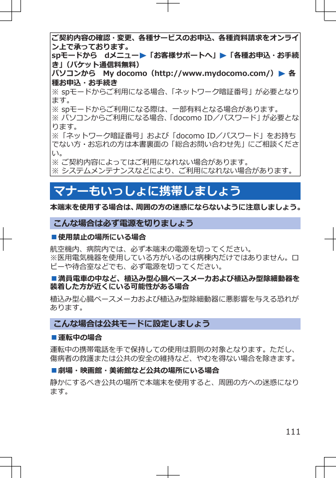 ご契約内容の確認・変更、各種サービスのお申込、各種資料請求をオンライン上で承っております。spモードから　dメニューW「お客様サポートへ」W「各種お申込・お手続き」（パケット通信料無料）パソコンから　My docomo（http://www.mydocomo.com/）W 各種お申込・お手続き※ spモードからご利用になる場合、「ネットワーク暗証番号」が必要となります。※ spモードからご利用になる際は、一部有料となる場合があります。※ パソコンからご利用になる場合、「docomo ID／パスワード」が必要となります。※「ネットワーク暗証番号」および「docomo ID／パスワード」をお持ちでない方・お忘れの方は本書裏面の「総合お問い合わせ先」にご相談ください。※ ご契約内容によってはご利用になれない場合があります。※ システムメンテナンスなどにより、ご利用になれない場合があります。マナーもいっしょに携帯しましょう本端末を使用する場合は、周囲の方の迷惑にならないように注意しましょう。こんな場合は必ず電源を切りましょう■使用禁止の場所にいる場合航空機内、病院内では、必ず本端末の電源を切ってください。※医用電気機器を使用している方がいるのは病棟内だけではありません。ロビーや待合室などでも、必ず電源を切ってください。■満員電車の中など、植込み型心臓ペースメーカおよび植込み型除細動器を装着した方が近くにいる可能性がある場合植込み型心臓ペースメーカおよび植込み型除細動器に悪影響を与える恐れがあります。こんな場合は公共モードに設定しましょう■運転中の場合運転中の携帯電話を手で保持しての使用は罰則の対象となります。ただし、傷病者の救護または公共の安全の維持など、やむを得ない場合を除きます。■劇場・映画館・美術館など公共の場所にいる場合静かにするべき公共の場所で本端末を使用すると、周囲の方への迷惑になります。111