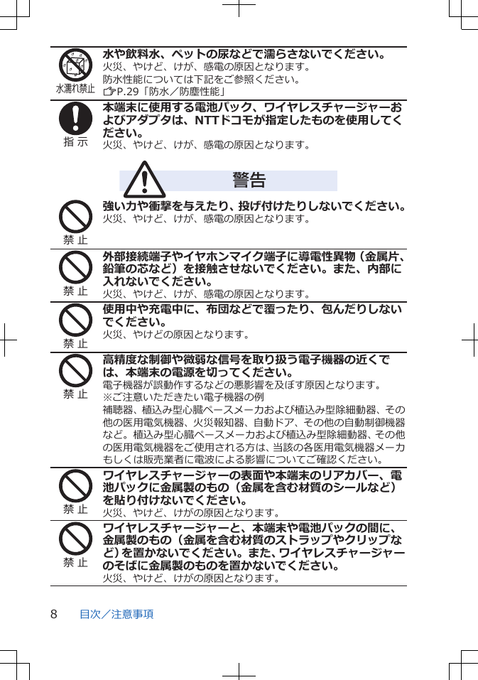 水濡れ禁止水や飲料水、ペットの尿などで濡らさないでください。火災、やけど、けが、感電の原因となります。防水性能については下記をご参照ください。ZP.29「防水／防塵性能」指 示本端末に使用する電池パック、ワイヤレスチャージャーおよびアダプタは、NTTドコモが指定したものを使用してください。火災、やけど、けが、感電の原因となります。警告禁 止強い力や衝撃を与えたり、投げ付けたりしないでください。火災、やけど、けが、感電の原因となります。禁 止外部接続端子やイヤホンマイク端子に導電性異物（金属片、鉛筆の芯など）を接触させないでください。また、内部に入れないでください。火災、やけど、けが、感電の原因となります。禁 止使用中や充電中に、布団などで覆ったり、包んだりしないでください。火災、やけどの原因となります。禁 止高精度な制御や微弱な信号を取り扱う電子機器の近くでは、本端末の電源を切ってください。電子機器が誤動作するなどの悪影響を及ぼす原因となります。※ご注意いただきたい電子機器の例補聴器、植込み型心臓ペースメーカおよび植込み型除細動器、その他の医用電気機器、火災報知器、自動ドア、その他の自動制御機器など。植込み型心臓ペースメーカおよび植込み型除細動器、その他の医用電気機器をご使用される方は、当該の各医用電気機器メーカもしくは販売業者に電波による影響についてご確認ください。禁 止ワイヤレスチャージャーの表面や本端末のリアカバー、電池パックに金属製のもの（金属を含む材質のシールなど）を貼り付けないでください。火災、やけど、けがの原因となります。禁 止ワイヤレスチャージャーと、本端末や電池パックの間に、金属製のもの（金属を含む材質のストラップやクリップなど）を置かないでください。また、ワイヤレスチャージャーのそばに金属製のものを置かないでください。火災、やけど、けがの原因となります。目次／注意事項8