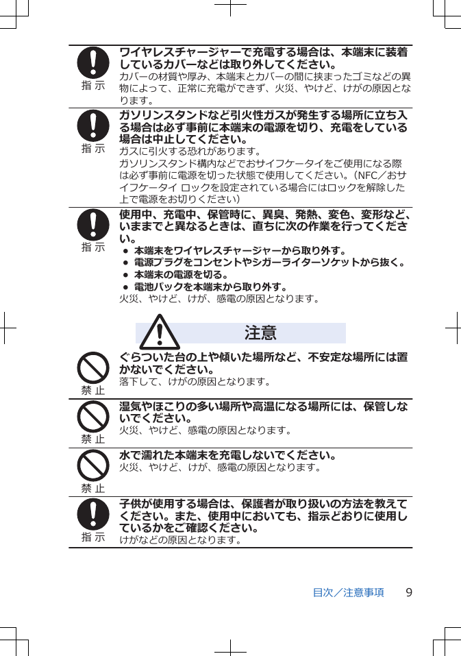 指 示ワイヤレスチャージャーで充電する場合は、本端末に装着しているカバーなどは取り外してください。カバーの材質や厚み、本端末とカバーの間に挟まったゴミなどの異物によって、正常に充電ができず、火災、やけど、けがの原因となります。指 示ガソリンスタンドなど引火性ガスが発生する場所に立ち入る場合は必ず事前に本端末の電源を切り、充電をしている場合は中止してください。ガスに引火する恐れがあります。ガソリンスタンド構内などでおサイフケータイをご使用になる際は必ず事前に電源を切った状態で使用してください。（NFC／おサイフケータイ ロックを設定されている場合にはロックを解除した上で電源をお切りください）指 示使用中、充電中、保管時に、異臭、発熱、変色、変形など、いままでと異なるときは、直ちに次の作業を行ってください。•  本端末をワイヤレスチャージャーから取り外す。•  電源プラグをコンセントやシガーライターソケットから抜く。•  本端末の電源を切る。•  電池パックを本端末から取り外す。火災、やけど、けが、感電の原因となります。注意禁 止ぐらついた台の上や傾いた場所など、不安定な場所には置かないでください。落下して、けがの原因となります。禁 止湿気やほこりの多い場所や高温になる場所には、保管しないでください。火災、やけど、感電の原因となります。禁 止水で濡れた本端末を充電しないでください。火災、やけど、けが、感電の原因となります。指 示子供が使用する場合は、保護者が取り扱いの方法を教えてください。また、使用中においても、指示どおりに使用しているかをご確認ください。けがなどの原因となります。目次／注意事項 9