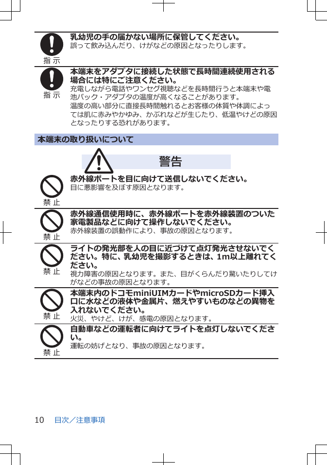 指 示乳幼児の手の届かない場所に保管してください。誤って飲み込んだり、けがなどの原因となったりします。指 示本端末をアダプタに接続した状態で長時間連続使用される場合には特にご注意ください。充電しながら電話やワンセグ視聴などを長時間行うと本端末や電池パック・アダプタの温度が高くなることがあります。温度の高い部分に直接長時間触れるとお客様の体質や体調によっては肌に赤みやかゆみ、かぶれなどが生じたり、低温やけどの原因となったりする恐れがあります。本端末の取り扱いについて警告禁 止赤外線ポートを目に向けて送信しないでください。目に悪影響を及ぼす原因となります。禁 止赤外線通信使用時に、赤外線ポートを赤外線装置のついた家電製品などに向けて操作しないでください。赤外線装置の誤動作により、事故の原因となります。禁 止ライトの発光部を人の目に近づけて点灯発光させないでください。特に、乳幼児を撮影するときは、1m以上離れてください。視力障害の原因となります。また、目がくらんだり驚いたりしてけがなどの事故の原因となります。禁 止本端末内のドコモminiUIMカードやmicroSDカード挿入口に水などの液体や金属片、燃えやすいものなどの異物を入れないでください。火災、やけど、けが、感電の原因となります。禁 止自動車などの運転者に向けてライトを点灯しないでください。運転の妨げとなり、事故の原因となります。目次／注意事項10