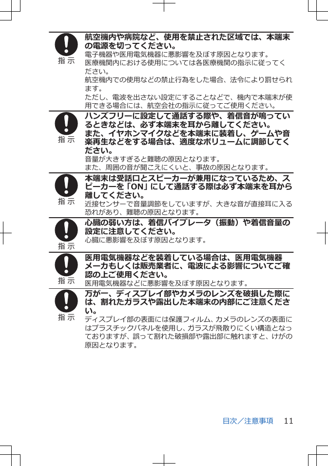 指 示航空機内や病院など、使用を禁止された区域では、本端末の電源を切ってください。電子機器や医用電気機器に悪影響を及ぼす原因となります。医療機関内における使用については各医療機関の指示に従ってください。航空機内での使用などの禁止行為をした場合、法令により罰せられます。ただし、電波を出さない設定にすることなどで、機内で本端末が使用できる場合には、航空会社の指示に従ってご使用ください。指 示ハンズフリーに設定して通話する際や、着信音が鳴っているときなどは、必ず本端末を耳から離してください。また、イヤホンマイクなどを本端末に装着し、ゲームや音楽再生などをする場合は、適度なボリュームに調節してください。音量が大きすぎると難聴の原因となります。また、周囲の音が聞こえにくいと、事故の原因となります。指 示本端末は受話口とスピーカーが兼用になっているため、スピーカーを「ON」にして通話する際は必ず本端末を耳から離してください。近接センサーで音量調節をしていますが、大きな音が直接耳に入る恐れがあり、難聴の原因となります。指 示心臓の弱い方は、着信バイブレータ（振動）や着信音量の設定に注意してください。心臓に悪影響を及ぼす原因となります。指 示医用電気機器などを装着している場合は、医用電気機器メーカもしくは販売業者に、電波による影響についてご確認の上ご使用ください。医用電気機器などに悪影響を及ぼす原因となります。指 示万が一、ディスプレイ部やカメラのレンズを破損した際には、割れたガラスや露出した本端末の内部にご注意ください。ディスプレイ部の表面には保護フィルム、カメラのレンズの表面にはプラスチックパネルを使用し、ガラスが飛散りにくい構造となっておりますが、誤って割れた破損部や露出部に触れますと、けがの原因となります。目次／注意事項 11