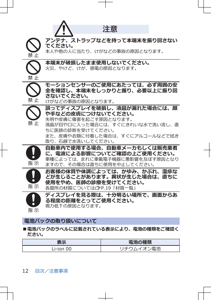 注意禁 止アンテナ、ストラップなどを持って本端末を振り回さないでください。本人や他の人に当たり、けがなどの事故の原因となります。禁 止本端末が破損したまま使用しないでください。火災、やけど、けが、感電の原因となります。禁 止モーションセンサーのご使用にあたっては、必ず周囲の安全を確認し、本端末をしっかりと握り、必要以上に振り回さないでください。けがなどの事故の原因となります。禁 止誤ってディスプレイを破損し、液晶が漏れた場合には、顔や手などの皮膚につけないでください。失明や皮膚に傷害を起こす原因となります。液晶が目や口に入った場合には、すぐにきれいな水で洗い流し、直ちに医師の診断を受けてください。また、皮膚や衣類に付着した場合は、すぐにアルコールなどで拭き取り、石鹸で水洗いしてください。指 示自動車内で使用する場合、自動車メーカもしくは販売業者に、電波による影響についてご確認の上ご使用ください。車種によっては、まれに車載電子機器に悪影響を及ぼす原因となりますので、その場合は直ちに使用を中止してください。指 示お客様の体質や体調によっては、かゆみ、かぶれ、湿疹などが生じることがあります。異状が生じた場合は、直ちに使用をやめ、医師の診療を受けてください。各箇所の材質についてはZP.19「材質一覧」指 示ディスプレイを見る際は、十分明るい場所で、画面からある程度の距離をとってご使用ください。視力低下の原因となります。電池パックの取り扱いについて■電池パックのラベルに記載されている表示により、電池の種類をご確認ください。表示 電池の種類Li-ion 00 リチウムイオン電池目次／注意事項12