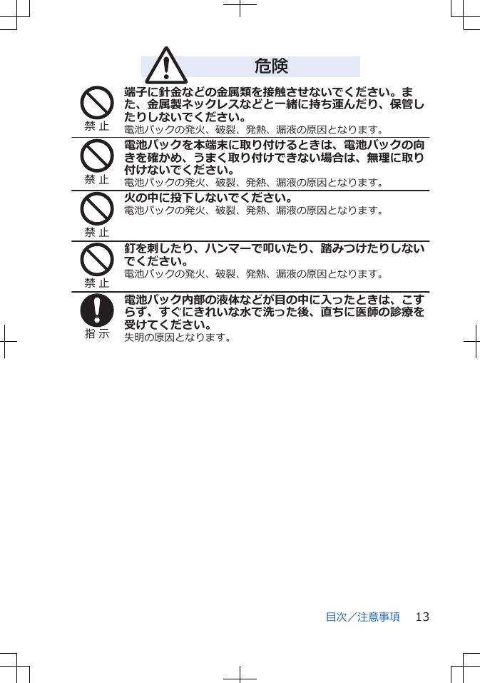 危険禁 止端子に針金などの金属類を接触させないでください。また、金属製ネックレスなどと一緒に持ち運んだり、保管したりしないでください。電池パックの発火、破裂、発熱、漏液の原因となります。禁 止電池パックを本端末に取り付けるときは、電池パックの向きを確かめ、うまく取り付けできない場合は、無理に取り付けないでください。電池パックの発火、破裂、発熱、漏液の原因となります。禁 止火の中に投下しないでください。電池パックの発火、破裂、発熱、漏液の原因となります。禁 止釘を刺したり、ハンマーで叩いたり、踏みつけたりしないでください。電池パックの発火、破裂、発熱、漏液の原因となります。指 示電池パック内部の液体などが目の中に入ったときは、こすらず、すぐにきれいな水で洗った後、直ちに医師の診療を受けてください。失明の原因となります。目次／注意事項 13