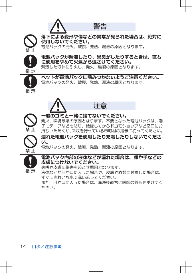 警告禁 止落下による変形や傷などの異常が見られた場合は、絶対に使用しないでください。電池パックの発火、破裂、発熱、漏液の原因となります。指 示電池パックが漏液したり、異臭がしたりするときは、直ちに使用をやめて火気から遠ざけてください。漏液した液体に引火し、発火、破裂の原因となります。指 示ペットが電池パックに噛みつかないようご注意ください。電池パックの発火、破裂、発熱、漏液の原因となります。注意禁 止一般のゴミと一緒に捨てないでください。発火、環境破壊の原因となります。不要となった電池パックは、端子にテープなどを貼り、絶縁してからドコモショップなど窓口にお持ちいただくか、回収を行っている市町村の指示に従ってください。禁 止濡れた電池パックを使用したり充電したりしないでください。電池パックの発火、破裂、発熱、漏液の原因となります。指 示電池パック内部の液体などが漏れた場合は、顔や手などの皮膚につけないでください。失明や皮膚に傷害を起こす原因となります。液体などが目や口に入った場合や、皮膚や衣類に付着した場合は、すぐにきれいな水で洗い流してください。また、目や口に入った場合は、洗浄後直ちに医師の診断を受けてください。目次／注意事項14