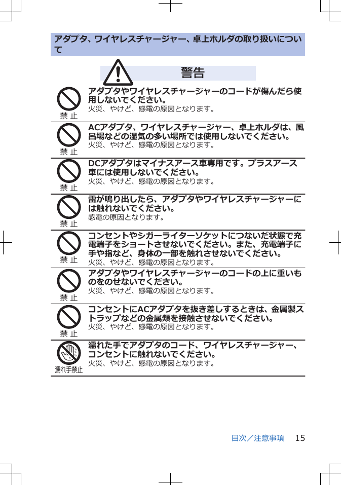 アダプタ、ワイヤレスチャージャー、卓上ホルダの取り扱いについて　　　警告禁 止アダプタやワイヤレスチャージャーのコードが傷んだら使用しないでください。火災、やけど、感電の原因となります。禁 止ACアダプタ、ワイヤレスチャージャー、卓上ホルダは、風呂場などの湿気の多い場所では使用しないでください。火災、やけど、感電の原因となります。禁 止DCアダプタはマイナスアース車専用です。プラスアース車には使用しないでください。火災、やけど、感電の原因となります。禁 止雷が鳴り出したら、アダプタやワイヤレスチャージャーには触れないでください。感電の原因となります。禁 止コンセントやシガーライターソケットにつないだ状態で充電端子をショートさせないでください。また、充電端子に手や指など、身体の一部を触れさせないでください。火災、やけど、感電の原因となります。禁 止アダプタやワイヤレスチャージャーのコードの上に重いものをのせないでください。火災、やけど、感電の原因となります。禁 止コンセントにACアダプタを抜き差しするときは、金属製ストラップなどの金属類を接触させないでください。火災、やけど、感電の原因となります。濡れ手禁止濡れた手でアダプタのコード、ワイヤレスチャージャー、コンセントに触れないでください。火災、やけど、感電の原因となります。目次／注意事項 15