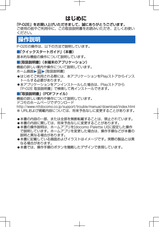 はじめに「P-02E」をお買い上げいただきまして、誠にありがとうございます。ご使用の前やご利用中に、この取扱説明書をお読みいただき、正しくお使いください。操作説明P-02Eの操作は、以下の方法で説明しています。■「クイックスタートガイド」（本書）基本的な機能の操作について説明しています。■[取扱説明書]（本端末のアプリケーション）機能の詳しい案内や操作について説明しています。ホーム画面W W[取扱説明書]󱛠はじめてご利用される際には、本アプリケーションをPlayストアからインストールする必要があります。󱛠本アプリケーションをアンインストールした場合は、Playストアから「P-02E 取扱説明書」で検索して再インストールできます。■「取扱説明書」（PDFファイル）機能の詳しい案内や操作について説明しています。ドコモのホームページでダウンロードhttp://www.nttdocomo.co.jp/support/trouble/manual/download/index.html※ URLおよび掲載内容については、将来予告なしに変更することがあります。󱛠本書の内容の一部、または全部を無断転載することは、禁止されています。󱛠本書の内容に関しては、将来予告なしに変更することがあります。󱛠本書の操作説明は、ホームアプリを[docomo Palette UI]に設定した操作で説明しています。ホームアプリを変更した場合は、操作手順などが本書の説明と異なる場合があります。󱛠本書に記載している画面およびイラストはイメージです。実際の製品とは異なる場合があります。󱛠本書では、操作手順のボタンを簡略したデザインで表現しています。