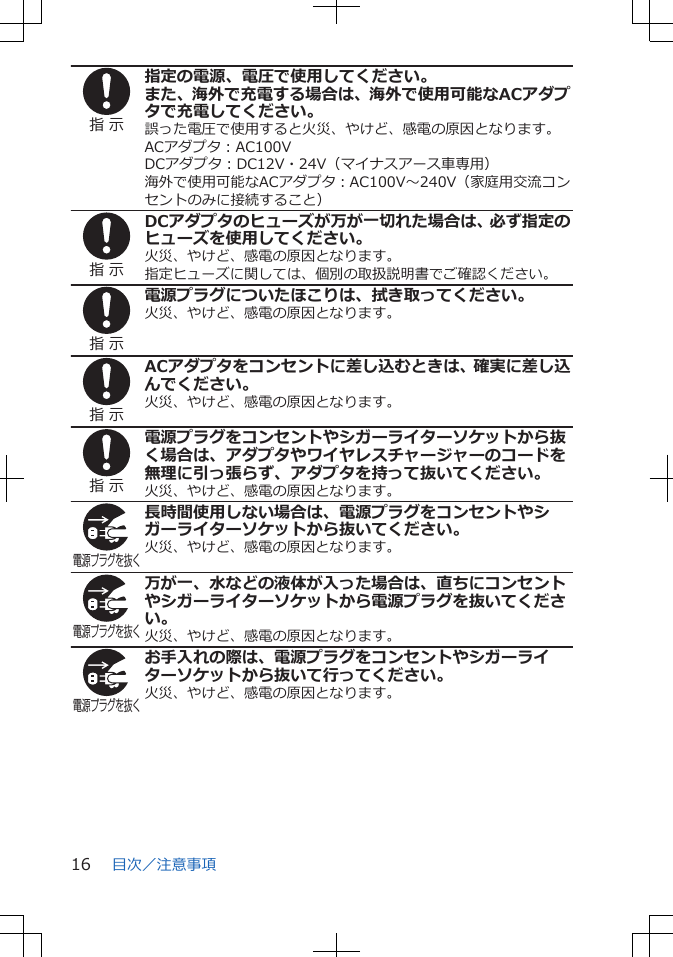 指 示指定の電源、電圧で使用してください。また、海外で充電する場合は、海外で使用可能なACアダプタで充電してください。誤った電圧で使用すると火災、やけど、感電の原因となります。ACアダプタ：AC100VDCアダプタ：DC12V・24V（マイナスアース車専用）海外で使用可能なACアダプタ：AC100V～240V（家庭用交流コンセントのみに接続すること）指 示DCアダプタのヒューズが万が一切れた場合は、必ず指定のヒューズを使用してください。火災、やけど、感電の原因となります。指定ヒューズに関しては、個別の取扱説明書でご確認ください。指 示電源プラグについたほこりは、拭き取ってください。火災、やけど、感電の原因となります。指 示ACアダプタをコンセントに差し込むときは、確実に差し込んでください。火災、やけど、感電の原因となります。指 示電源プラグをコンセントやシガーライターソケットから抜く場合は、アダプタやワイヤレスチャージャーのコードを無理に引っ張らず、アダプタを持って抜いてください。火災、やけど、感電の原因となります。電源プラグを抜く長時間使用しない場合は、電源プラグをコンセントやシガーライターソケットから抜いてください。火災、やけど、感電の原因となります。電源プラグを抜く万が一、水などの液体が入った場合は、直ちにコンセントやシガーライターソケットから電源プラグを抜いてください。火災、やけど、感電の原因となります。電源プラグを抜くお手入れの際は、電源プラグをコンセントやシガーライターソケットから抜いて行ってください。火災、やけど、感電の原因となります。目次／注意事項16