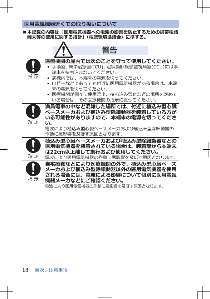 医用電気機器近くでの取り扱いについて■本記載の内容は「医用電気機器への電波の影響を防止するための携帯電話端末等の使用に関する指針」（電波環境協議会）に準ずる。警告指 示医療機関の屋内では次のことを守って使用してください。•  手術室、集中治療室(ICU)、冠状動脈疾患監視病室(CCU)には本端末を持ち込まないでください。•  病棟内では、本端末の電源を切ってください。•  ロビーなどであっても付近に医用電気機器がある場合は、本端末の電源を切ってください。•  医療機関が個々に使用禁止、持ち込み禁止などの場所を定めている場合は、その医療機関の指示に従ってください。指 示満員電車の中など混雑した場所では、付近に植込み型心臓ペースメーカおよび植込み型除細動器を装着している方がいる可能性がありますので、本端末の電源を切ってください。電波により植込み型心臓ペースメーカおよび植込み型除細動器の作動に悪影響を及ぼす原因となります。指 示植込み型心臓ペースメーカおよび植込み型除細動器などの医用電気機器を装着されている場合は、装着部から本端末は22cm以上離して携行および使用してください。電波により医用電気機器の作動に悪影響を及ぼす原因となります。指 示自宅療養などにより医療機関の外で、植込み型心臓ペースメーカおよび植込み型除細動器以外の医用電気機器を使用される場合には、電波による影響について個別に医用電気機器メーカなどにご確認ください。電波により医用電気機器の作動に悪影響を及ぼす原因となります。目次／注意事項18