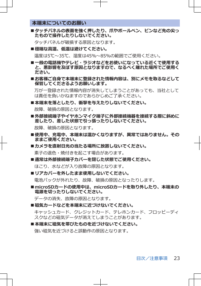 本端末についてのお願い■タッチパネルの表面を強く押したり、爪やボールペン、ピンなど先の尖ったもので操作したりしないでください。タッチパネルが破損する原因となります。■極端な高温、低温は避けてください。　温度は5℃～35℃、湿度は45％～85％の範囲でご使用ください。■一般の電話機やテレビ・ラジオなどをお使いになっている近くで使用すると、悪影響を及ぼす原因となりますので、なるべく離れた場所でご使用ください。■お客様ご自身で本端末に登録された情報内容は、別にメモを取るなどして保管してくださるようお願いします。万が一登録された情報内容が消失してしまうことがあっても、当社としては責任を負いかねますのであらかじめご了承ください。■本端末を落としたり、衝撃を与えたりしないでください。故障、破損の原因となります。■外部接続端子やイヤホンマイク端子に外部接続機器を接続する際に斜めに差したり、差した状態で引っ張ったりしないでください。故障、破損の原因となります。■使用中、充電中、本端末は温かくなりますが、異常ではありません。そのままご使用ください。■カメラを直射日光の当たる場所に放置しないでください。素子の退色・焼付きを起こす場合があります。■通常は外部接続端子カバーを閉じた状態でご使用ください。ほこり、水などが入り故障の原因となります。■リアカバーを外したまま使用しないでください。電池パックが外れたり、故障、破損の原因となったりします。■microSDカードの使用中は、microSDカードを取り外したり、本端末の電源を切ったりしないでください。データの消失、故障の原因となります。■磁気カードなどを本端末に近づけないでください。キャッシュカード、クレジットカード、テレホンカード、フロッピーディスクなどの磁気データが消えてしまうことがあります。■本端末に磁気を帯びたものを近づけないでください。強い磁気を近づけると誤動作の原因となります。目次／注意事項 23