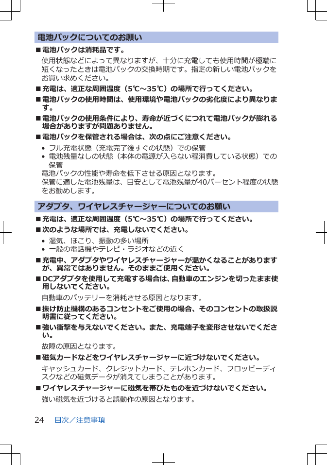 電池パックについてのお願い■電池パックは消耗品です。使用状態などによって異なりますが、十分に充電しても使用時間が極端に短くなったときは電池パックの交換時期です。指定の新しい電池パックをお買い求めください。■充電は、適正な周囲温度（5℃～35℃）の場所で行ってください。■電池パックの使用時間は、使用環境や電池パックの劣化度により異なります。■電池パックの使用条件により、寿命が近づくにつれて電池パックが膨れる場合がありますが問題ありません。■電池パックを保管される場合は、次の点にご注意ください。•  フル充電状態（充電完了後すぐの状態）での保管•  電池残量なしの状態（本体の電源が入らない程消費している状態）での保管電池パックの性能や寿命を低下させる原因となります。保管に適した電池残量は、目安として電池残量が40パーセント程度の状態をお勧めします。アダプタ、ワイヤレスチャージャーについてのお願い■充電は、適正な周囲温度（5℃～35℃）の場所で行ってください。■次のような場所では、充電しないでください。•  湿気、ほこり、振動の多い場所•  一般の電話機やテレビ・ラジオなどの近く■充電中、アダプタやワイヤレスチャージャーが温かくなることがありますが、異常ではありません。そのままご使用ください。■DCアダプタを使用して充電する場合は、自動車のエンジンを切ったまま使用しないでください。自動車のバッテリーを消耗させる原因となります。■抜け防止機構のあるコンセントをご使用の場合、そのコンセントの取扱説明書に従ってください。■強い衝撃を与えないでください。また、充電端子を変形させないでください。故障の原因となります。■磁気カードなどをワイヤレスチャージャーに近づけないでください。キャッシュカード、クレジットカード、テレホンカード、フロッピーディスクなどの磁気データが消えてしまうことがあります。■ワイヤレスチャージャーに磁気を帯びたものを近づけないでください。強い磁気を近づけると誤動作の原因となります。目次／注意事項24