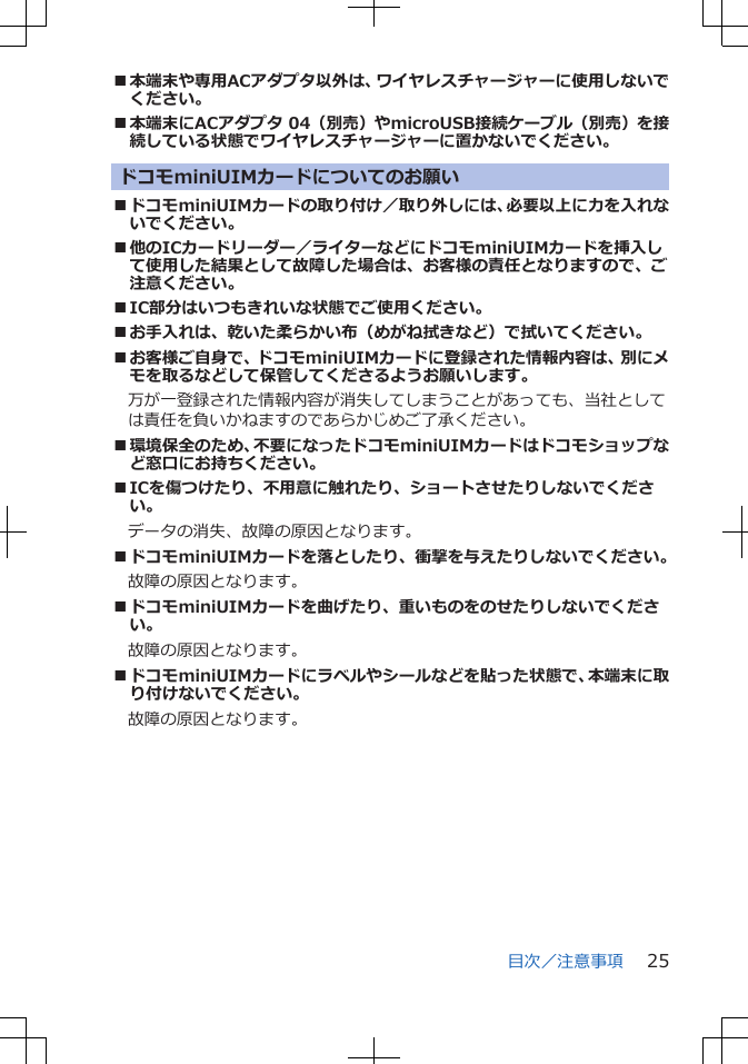 ■本端末や専用ACアダプタ以外は、ワイヤレスチャージャーに使用しないでください。■本端末にACアダプタ 04（別売）やmicroUSB接続ケーブル（別売）を接続している状態でワイヤレスチャージャーに置かないでください。ドコモminiUIMカードについてのお願い■ドコモminiUIMカードの取り付け／取り外しには、必要以上に力を入れないでください。■他のICカードリーダー／ライターなどにドコモminiUIMカードを挿入して使用した結果として故障した場合は、お客様の責任となりますので、ご注意ください。■IC部分はいつもきれいな状態でご使用ください。■お手入れは、乾いた柔らかい布（めがね拭きなど）で拭いてください。■お客様ご自身で、ドコモminiUIMカードに登録された情報内容は、別にメモを取るなどして保管してくださるようお願いします。　万が一登録された情報内容が消失してしまうことがあっても、当社としては責任を負いかねますのであらかじめご了承ください。■環境保全のため、不要になったドコモminiUIMカードはドコモショップなど窓口にお持ちください。■ICを傷つけたり、不用意に触れたり、ショートさせたりしないでください。データの消失、故障の原因となります。■ドコモminiUIMカードを落としたり、衝撃を与えたりしないでください。故障の原因となります。■ドコモminiUIMカードを曲げたり、重いものをのせたりしないでください。故障の原因となります。■ドコモminiUIMカードにラベルやシールなどを貼った状態で、本端末に取り付けないでください。故障の原因となります。目次／注意事項 25