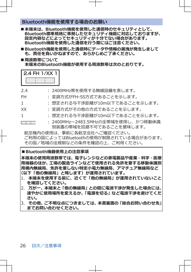 Bluetooth機能を使用する場合のお願い■本端末は、Bluetooth機能を使用した通信時のセキュリティとして、Bluetooth標準規格に準拠したセキュリティ機能に対応しておりますが、設定内容などによってセキュリティが十分でない場合があります。Bluetooth機能を使用した通信を行う際にはご注意ください。■Bluetooth機能を使用した通信時にデータや情報の漏洩が発生しましても、責任を負いかねますので、あらかじめご了承ください。■周波数帯について本端末のBluetooth機能が使用する周波数帯は次のとおりです。2.4 FH 1/XX 1 2.4 ： 2400MHz帯を使用する無線設備を表します。FH ： 変調方式がFH-SS方式であることを示します。1 ： 想定される与干渉距離が10m以下であることを示します。XX ： 変調方式がその他の方式であることを示します。1 ： 想定される与干渉距離が10m以下であることを示します。： 2400MHz～2483.5MHzの全帯域を使用し、かつ移動体識別装置の帯域を回避不可であることを意味します。航空機内の使用は、事前に各航空会社へご確認ください。ご利用の国によってはBluetoothの使用が制限されている場合があります。その国／地域の法規制などの条件を確認の上、ご利用ください。■Bluetooth機器使用上の注意事項本端末の使用周波数帯では、電子レンジなどの家電製品や産業・科学・医療用機器のほか、工場の製造ラインなどで使用される免許を要する移動体識別用構内無線局、免許を要しない特定小電力無線局、アマチュア無線局など（以下「他の無線局」と略します）が運用されています。1.  本端末を使用する前に、近くで「他の無線局」が運用されていないことを確認してください。2.  万が一、本端末と「他の無線局」との間に電波干渉が発生した場合には、速やかに使用場所を変えるか、「電源を切る」など電波干渉を避けてください。3.  その他、ご不明な点につきましては、本書裏面の「総合お問い合わせ先」までお問い合わせください。目次／注意事項26