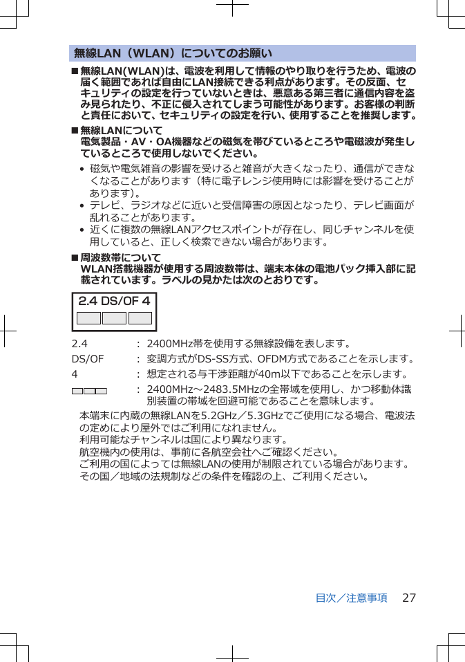 無線LAN（WLAN）についてのお願い■無線LAN(WLAN)は、電波を利用して情報のやり取りを行うため、電波の届く範囲であれば自由にLAN接続できる利点があります。その反面、セキュリティの設定を行っていないときは、悪意ある第三者に通信内容を盗み見られたり、不正に侵入されてしまう可能性があります。お客様の判断と責任において、セキュリティの設定を行い、使用することを推奨します。■無線LANについて電気製品・AV・OA機器などの磁気を帯びているところや電磁波が発生しているところで使用しないでください。•  磁気や電気雑音の影響を受けると雑音が大きくなったり、通信ができなくなることがあります（特に電子レンジ使用時には影響を受けることがあります）。•  テレビ、ラジオなどに近いと受信障害の原因となったり、テレビ画面が乱れることがあります。•  近くに複数の無線LANアクセスポイントが存在し、同じチャンネルを使用していると、正しく検索できない場合があります。■周波数帯についてWLAN搭載機器が使用する周波数帯は、端末本体の電池パック挿入部に記載されています。ラベルの見かたは次のとおりです。2.4 DS/OF 4 2.4 ： 2400MHz帯を使用する無線設備を表します。DS/OF ： 変調方式がDS-SS方式、OFDM方式であることを示します。4 ： 想定される与干渉距離が40m以下であることを示します。： 2400MHz～2483.5MHzの全帯域を使用し、かつ移動体識別装置の帯域を回避可能であることを意味します。本端末に内蔵の無線LANを5.2GHz／5.3GHzでご使用になる場合、電波法の定めにより屋外ではご利用になれません。利用可能なチャンネルは国により異なります。航空機内の使用は、事前に各航空会社へご確認ください。ご利用の国によっては無線LANの使用が制限されている場合があります。その国／地域の法規制などの条件を確認の上、ご利用ください。目次／注意事項 27