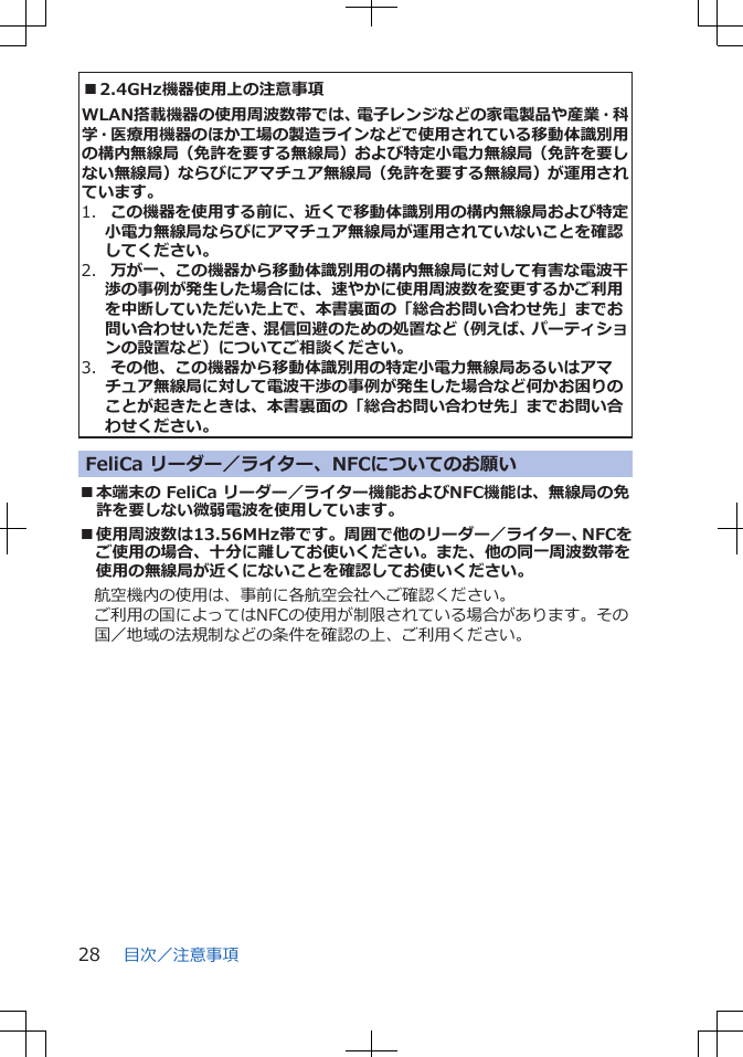 ■2.4GHz機器使用上の注意事項WLAN搭載機器の使用周波数帯では、電子レンジなどの家電製品や産業・科学・医療用機器のほか工場の製造ラインなどで使用されている移動体識別用の構内無線局（免許を要する無線局）および特定小電力無線局（免許を要しない無線局）ならびにアマチュア無線局（免許を要する無線局）が運用されています。1.  この機器を使用する前に、近くで移動体識別用の構内無線局および特定小電力無線局ならびにアマチュア無線局が運用されていないことを確認してください。2.  万が一、この機器から移動体識別用の構内無線局に対して有害な電波干渉の事例が発生した場合には、速やかに使用周波数を変更するかご利用を中断していただいた上で、本書裏面の「総合お問い合わせ先」までお問い合わせいただき、混信回避のための処置など（例えば、パーティションの設置など）についてご相談ください。3.  その他、この機器から移動体識別用の特定小電力無線局あるいはアマチュア無線局に対して電波干渉の事例が発生した場合など何かお困りのことが起きたときは、本書裏面の「総合お問い合わせ先」までお問い合わせください。FeliCa リーダー／ライター、NFCについてのお願い■本端末の FeliCa リーダー／ライター機能およびNFC機能は、無線局の免許を要しない微弱電波を使用しています。■使用周波数は13.56MHz帯です。周囲で他のリーダー／ライター、NFCをご使用の場合、十分に離してお使いください。また、他の同一周波数帯を使用の無線局が近くにないことを確認してお使いください。航空機内の使用は、事前に各航空会社へご確認ください。ご利用の国によってはNFCの使用が制限されている場合があります。その国／地域の法規制などの条件を確認の上、ご利用ください。目次／注意事項28