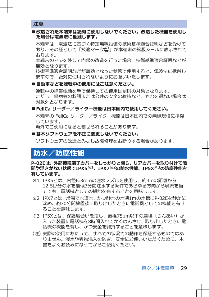 注意■改造された本端末は絶対に使用しないでください。改造した機器を使用した場合は電波法に抵触します。本端末は、電波法に基づく特定無線設備の技術基準適合証明などを受けており、その証として「技適マーク 」が本端末の銘版シールに表示されております。本端末のネジを外して内部の改造を行った場合、技術基準適合証明などが無効となります。技術基準適合証明などが無効となった状態で使用すると、電波法に抵触しますので、絶対に使用されないようにお願いいたします。■自動車などを運転中の使用にはご注意ください。運転中の携帯電話を手で保持しての使用は罰則の対象となります。ただし、傷病者の救護または公共の安全の維持など、やむを得ない場合は対象外となります。■FeliCa リーダー／ライター機能は日本国内で使用してください。本端末の FeliCa リーダー／ライター機能は日本国内での無線規格に準拠しています。海外でご使用になると罰せられることがあります。■基本ソフトウェアを不正に変更しないでください。ソフトウェアの改造とみなし故障修理をお断りする場合があります。防水／防塵性能P-02Eは、外部接続端子カバーをしっかりと閉じ、リアカバーを取り付けて隙間や浮きがない状態でIPX5※1、IPX7※2の防水性能、IP5X※3の防塵性能を有しています。※1 IPX5とは、内径6.3mmの注水ノズルを使用し、約3mの距離から12.5L/分の水を最低3分間注水する条件であらゆる方向から噴流を当てても、電話機としての機能を有することを意味します。※2 IPX7とは、常温で水道水、かつ静水の水深1ｍの水槽にP-02Eを静かに沈め、約30分間放置後に取り出したときに電話機としての機能を有することを意味します。※3 IP5Xとは、保護度合いを指し、直径75μm以下の塵埃（じんあい）が入った装置に電話機を8時間入れてかくはんさせ、取り出したときに電話機の機能を有し、かつ安全を維持することを意味します。（注）実際の使用にあたって、すべての状況での動作を保証するものではありません。浸水や異物混入を防ぎ、安全にお使いいただくために、本書をよくお読みになってからご使用ください。目次／注意事項 29