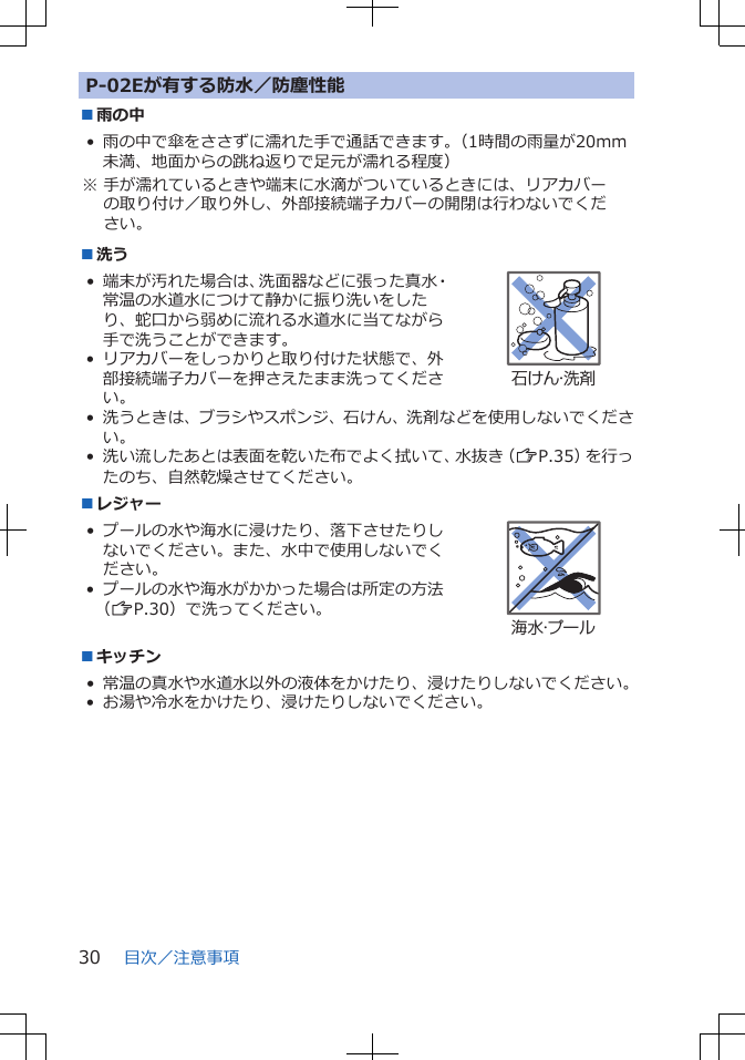 P-02Eが有する防水／防塵性能■雨の中• 雨の中で傘をささずに濡れた手で通話できます。（1時間の雨量が20mm未満、地面からの跳ね返りで足元が濡れる程度）※ 手が濡れているときや端末に水滴がついているときには、リアカバーの取り付け／取り外し、外部接続端子カバーの開閉は行わないでください。■洗う• 端末が汚れた場合は、洗面器などに張った真水・常温の水道水につけて静かに振り洗いをしたり、蛇口から弱めに流れる水道水に当てながら手で洗うことができます。• リアカバーをしっかりと取り付けた状態で、外部接続端子カバーを押さえたまま洗ってください。石けん・洗剤• 洗うときは、ブラシやスポンジ、石けん、洗剤などを使用しないでください。• 洗い流したあとは表面を乾いた布でよく拭いて、水抜き（ZP.35）を行ったのち、自然乾燥させてください。■レジャー•プールの水や海水に浸けたり、落下させたりしないでください。また、水中で使用しないでください。• プールの水や海水がかかった場合は所定の方法（ZP.30）で洗ってください。海水・プール■キッチン• 常温の真水や水道水以外の液体をかけたり、浸けたりしないでください。• お湯や冷水をかけたり、浸けたりしないでください。目次／注意事項30