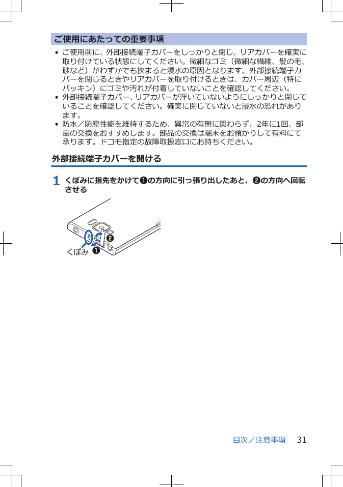 ご使用にあたっての重要事項• ご使用前に、外部接続端子カバーをしっかりと閉じ、リアカバーを確実に取り付けている状態にしてください。微細なゴミ（微細な繊維、髪の毛、砂など）がわずかでも挟まると浸水の原因となります。外部接続端子カバーを閉じるときやリアカバーを取り付けるときは、カバー周辺（特にパッキン）にゴミや汚れが付着していないことを確認してください。• 外部接続端子カバー、リアカバーが浮いていないようにしっかりと閉じていることを確認してください。確実に閉じていないと浸水の恐れがあります。• 防水／防塵性能を維持するため、異常の有無に関わらず、2年に1回、部品の交換をおすすめします。部品の交換は端末をお預かりして有料にて承ります。ドコモ指定の故障取扱窓口にお持ちください。外部接続端子カバーを開ける1 くぼみに指先をかけて1の方向に引っ張り出したあと、2の方向へ回転させるくぼみ 12目次／注意事項 31