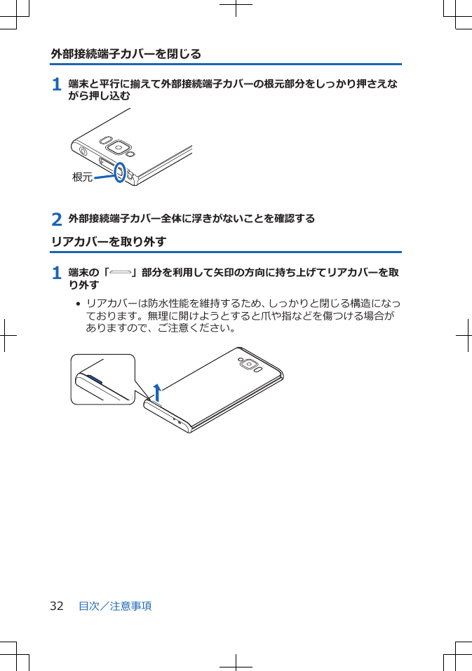 外部接続端子カバーを閉じる1 端末と平行に揃えて外部接続端子カバーの根元部分をしっかり押さえながら押し込む根元2 外部接続端子カバー全体に浮きがないことを確認するリアカバーを取り外す1 端末の「 」部分を利用して矢印の方向に持ち上げてリアカバーを取り外す•  リアカバーは防水性能を維持するため、しっかりと閉じる構造になっております。無理に開けようとすると爪や指などを傷つける場合がありますので、ご注意ください。 目次／注意事項32