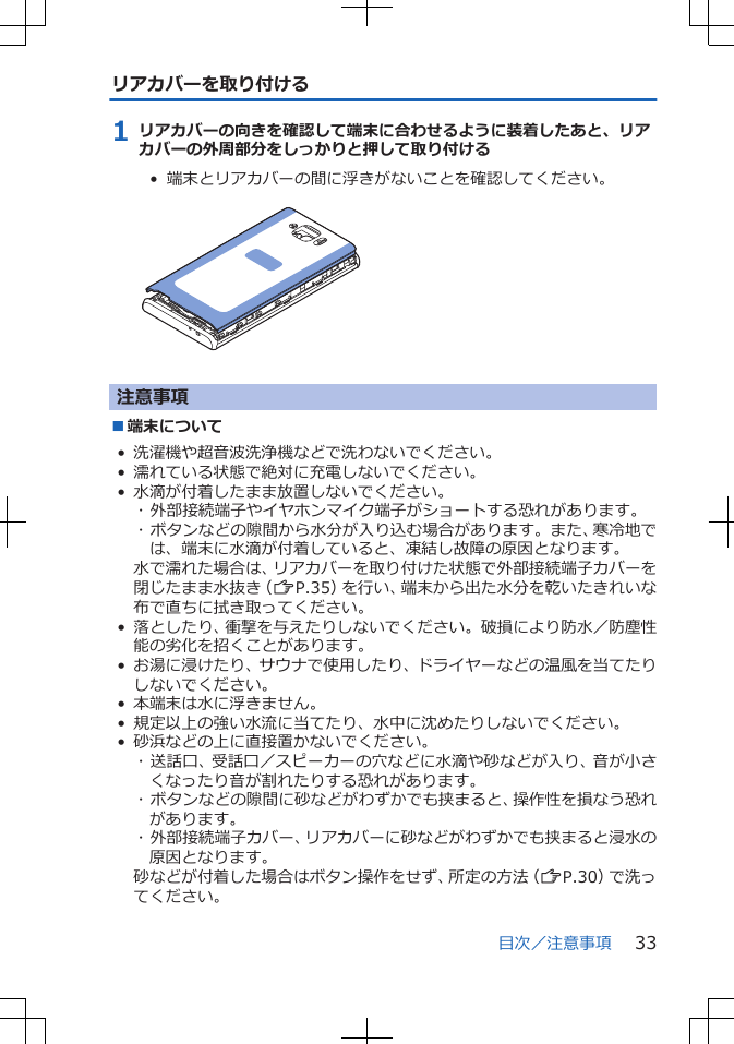 リアカバーを取り付ける1 リアカバーの向きを確認して端末に合わせるように装着したあと、リアカバーの外周部分をしっかりと押して取り付ける•  端末とリアカバーの間に浮きがないことを確認してください。 注意事項■端末について• 洗濯機や超音波洗浄機などで洗わないでください。• 濡れている状態で絶対に充電しないでください。• 水滴が付着したまま放置しないでください。･ 外部接続端子やイヤホンマイク端子がショートする恐れがあります。･ ボタンなどの隙間から水分が入り込む場合があります。また、寒冷地では、端末に水滴が付着していると、凍結し故障の原因となります。水で濡れた場合は、リアカバーを取り付けた状態で外部接続端子カバーを閉じたまま水抜き（ZP.35）を行い、端末から出た水分を乾いたきれいな布で直ちに拭き取ってください。• 落としたり、衝撃を与えたりしないでください。破損により防水／防塵性能の劣化を招くことがあります。• お湯に浸けたり、サウナで使用したり、ドライヤーなどの温風を当てたりしないでください。• 本端末は水に浮きません。• 規定以上の強い水流に当てたり、水中に沈めたりしないでください。• 砂浜などの上に直接置かないでください。･ 送話口、受話口／スピーカーの穴などに水滴や砂などが入り、音が小さくなったり音が割れたりする恐れがあります。･ ボタンなどの隙間に砂などがわずかでも挟まると、操作性を損なう恐れがあります。･ 外部接続端子カバー、リアカバーに砂などがわずかでも挟まると浸水の原因となります。砂などが付着した場合はボタン操作をせず、所定の方法（ZP.30）で洗ってください。目次／注意事項 33