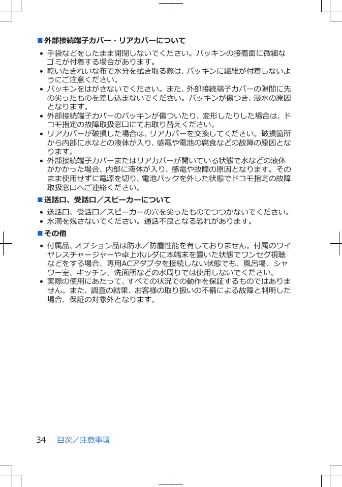 ■外部接続端子カバー・リアカバーについて• 手袋などをしたまま開閉しないでください。パッキンの接着面に微細なゴミが付着する場合があります。• 乾いたきれいな布で水分を拭き取る際は、パッキンに繊維が付着しないようにご注意ください。• パッキンをはがさないでください。また、外部接続端子カバーの隙間に先の尖ったものを差し込まないでください。パッキンが傷つき、浸水の原因となります。• 外部接続端子カバーのパッキンが傷ついたり、変形したりした場合は、ドコモ指定の故障取扱窓口にてお取り替えください。• リアカバーが破損した場合は、リアカバーを交換してください。破損箇所から内部に水などの液体が入り、感電や電池の腐食などの故障の原因となります。• 外部接続端子カバーまたはリアカバーが開いている状態で水などの液体がかかった場合、内部に液体が入り、感電や故障の原因となります。そのまま使用せずに電源を切り、電池パックを外した状態でドコモ指定の故障取扱窓口へご連絡ください。■送話口、受話口／スピーカーについて• 送話口、受話口／スピーカーの穴を尖ったものでつつかないでください。• 水滴を残さないでください。通話不良となる恐れがあります。■その他• 付属品、オプション品は防水／防塵性能を有しておりません。付属のワイヤレスチャージャーや卓上ホルダに本端末を置いた状態でワンセグ視聴などをする場合、専用ACアダプタを接続しない状態でも、風呂場、シャワー室、キッチン、洗面所などの水周りでは使用しないでください。• 実際の使用にあたって、すべての状況での動作を保証するものではありません。また、調査の結果、お客様の取り扱いの不備による故障と判明した場合、保証の対象外となります。目次／注意事項34
