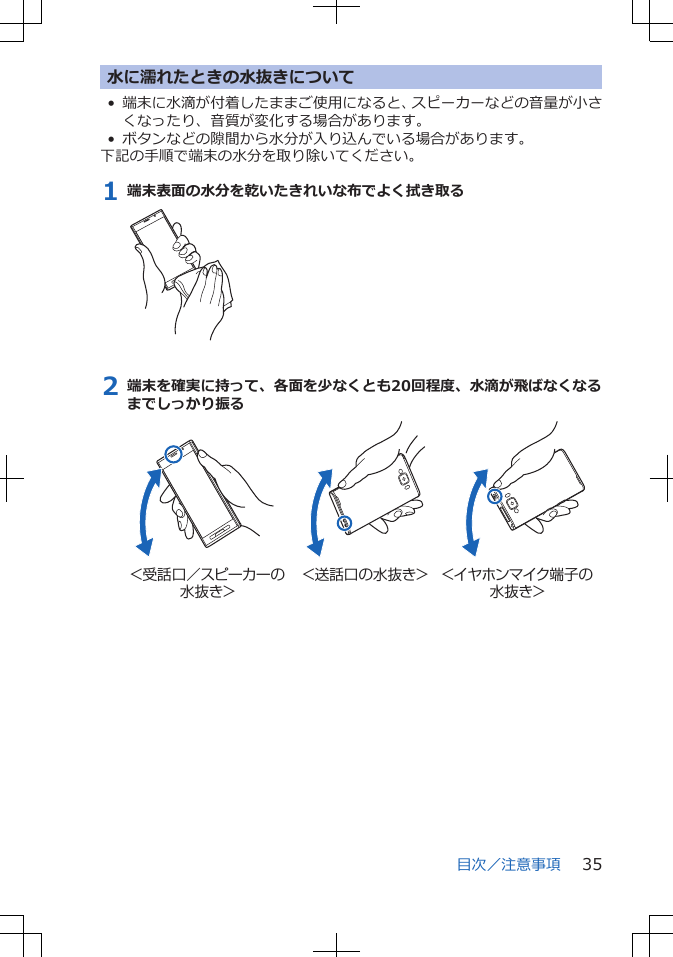 水に濡れたときの水抜きについて• 端末に水滴が付着したままご使用になると、スピーカーなどの音量が小さくなったり、音質が変化する場合があります。• ボタンなどの隙間から水分が入り込んでいる場合があります。下記の手順で端末の水分を取り除いてください。1 端末表面の水分を乾いたきれいな布でよく拭き取る2 端末を確実に持って、各面を少なくとも20回程度、水滴が飛ばなくなるまでしっかり振る＜受話口／スピーカーの水抜き＞＜送話口の水抜き＞ ＜イヤホンマイク端子の水抜き＞目次／注意事項 35